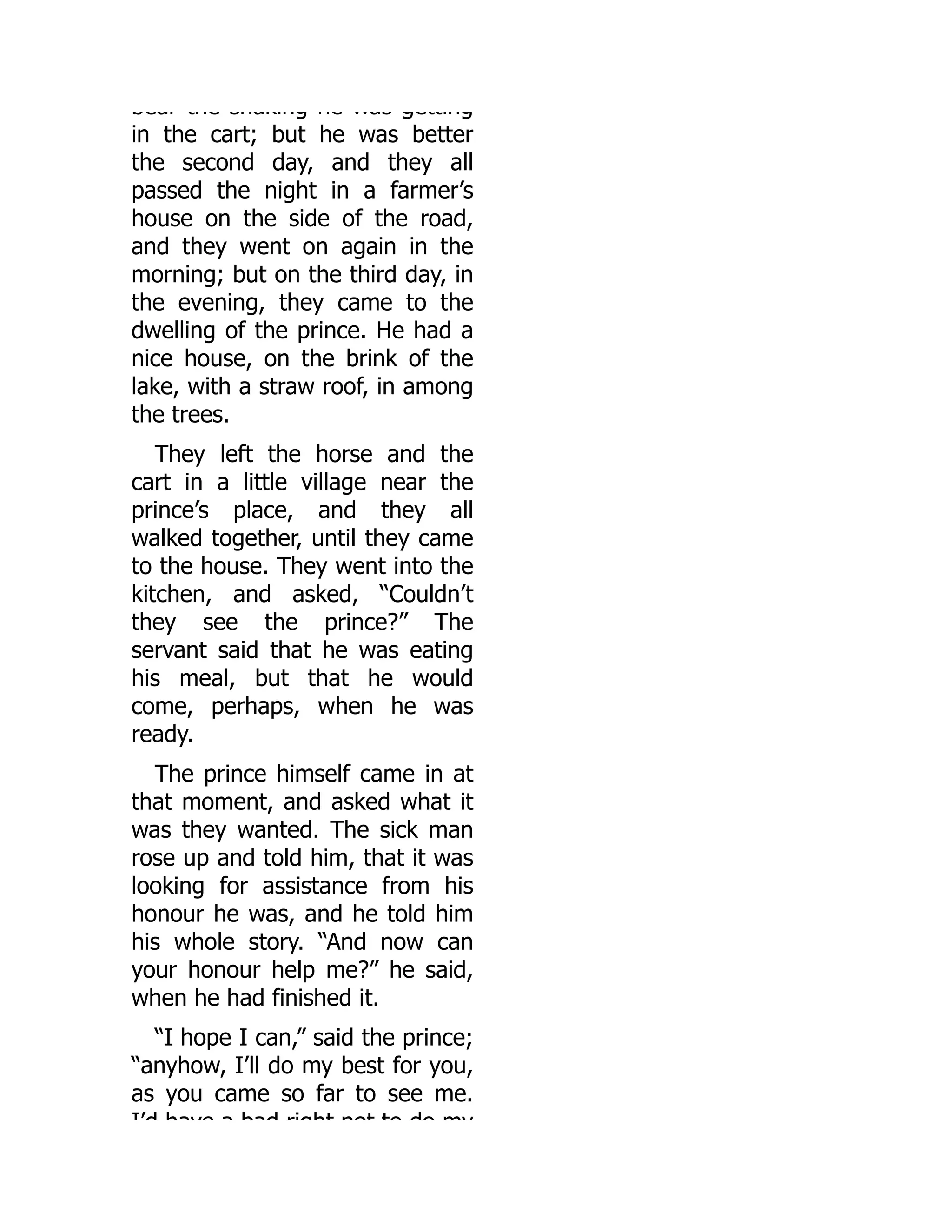 bear the shaking he was getting
in the cart; but he was better
the second day, and they all
passed the night in a farmer’s
house on the side of the road,
and they went on again in the
morning; but on the third day, in
the evening, they came to the
dwelling of the prince. He had a
nice house, on the brink of the
lake, with a straw roof, in among
the trees.
They left the horse and the
cart in a little village near the
prince’s place, and they all
walked together, until they came
to the house. They went into the
kitchen, and asked, “Couldn’t
they see the prince?” The
servant said that he was eating
his meal, but that he would
come, perhaps, when he was
ready.
The prince himself came in at
that moment, and asked what it
was they wanted. The sick man
rose up and told him, that it was
looking for assistance from his
honour he was, and he told him
his whole story. “And now can
your honour help me?” he said,
when he had finished it.
“I hope I can,” said the prince;
“anyhow, I’ll do my best for you,
as you came so far to see me.
I’d have a bad right not to do my
 