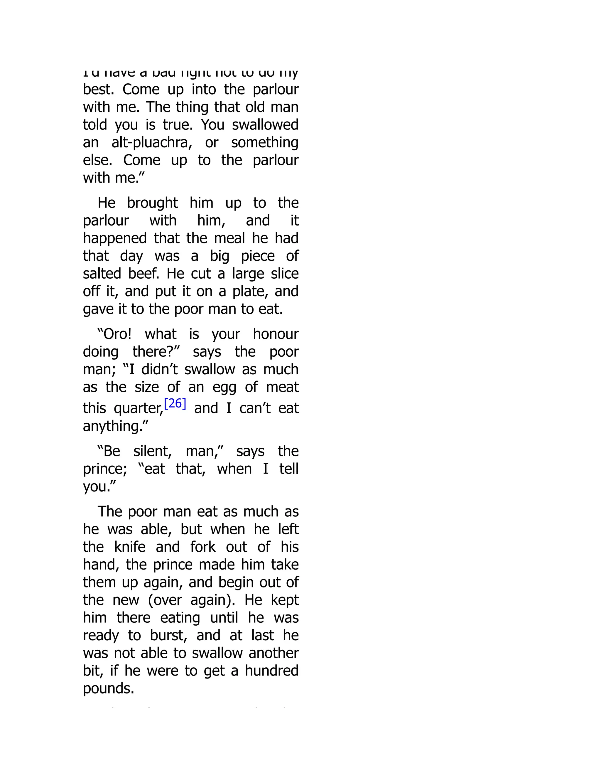 I d have a bad right not to do my
best. Come up into the parlour
with me. The thing that old man
told you is true. You swallowed
an alt-pluachra, or something
else. Come up to the parlour
with me.”
He brought him up to the
parlour with him, and it
happened that the meal he had
that day was a big piece of
salted beef. He cut a large slice
off it, and put it on a plate, and
gave it to the poor man to eat.
“Oro! what is your honour
doing there?” says the poor
man; “I didn’t swallow as much
as the size of an egg of meat
this quarter,[26] and I can’t eat
anything.”
“Be silent, man,” says the
prince; “eat that, when I tell
you.”
The poor man eat as much as
he was able, but when he left
the knife and fork out of his
hand, the prince made him take
them up again, and begin out of
the new (over again). He kept
him there eating until he was
ready to burst, and at last he
was not able to swallow another
bit, if he were to get a hundred
pounds.
h h h h
 