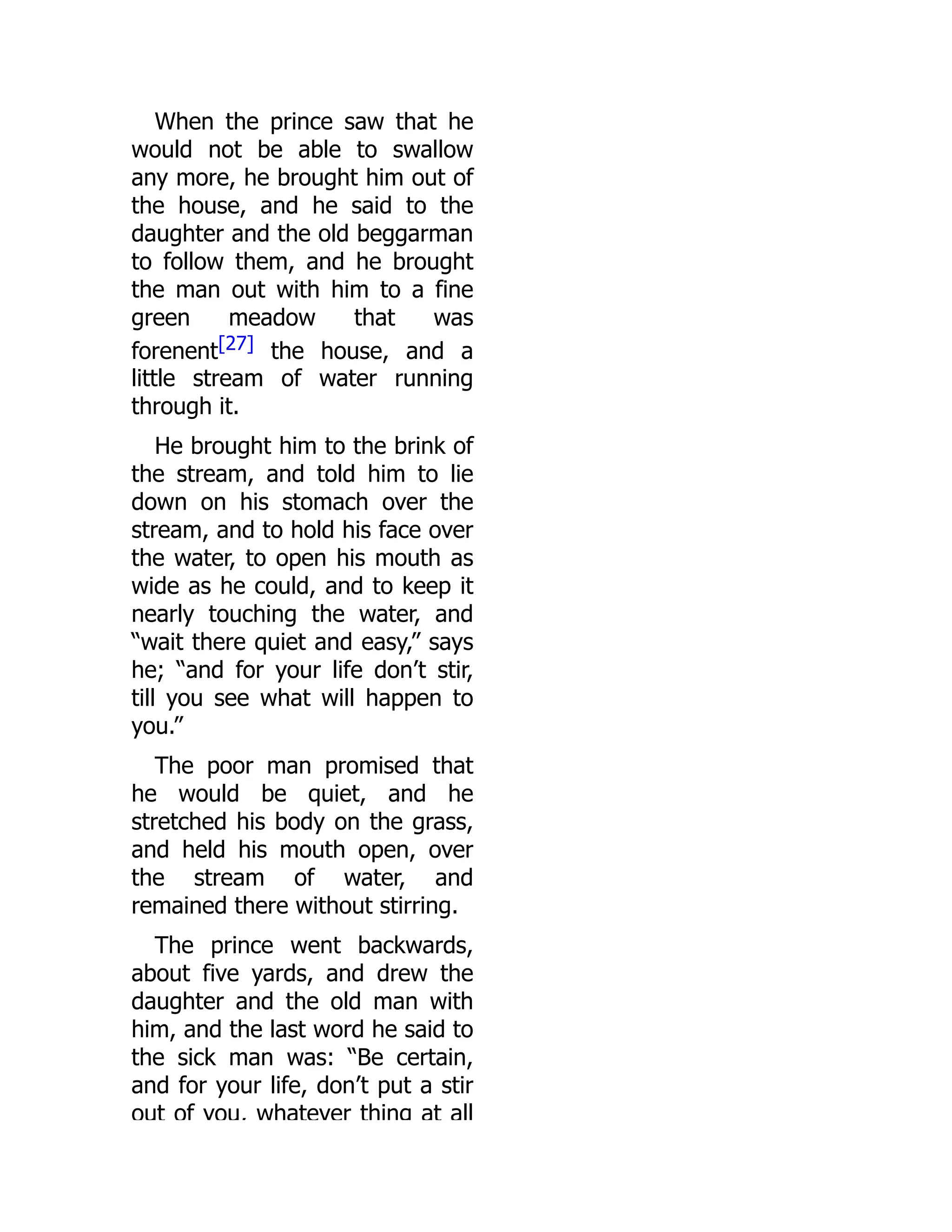 When the prince saw that he
would not be able to swallow
any more, he brought him out of
the house, and he said to the
daughter and the old beggarman
to follow them, and he brought
the man out with him to a fine
green meadow that was
forenent[27] the house, and a
little stream of water running
through it.
He brought him to the brink of
the stream, and told him to lie
down on his stomach over the
stream, and to hold his face over
the water, to open his mouth as
wide as he could, and to keep it
nearly touching the water, and
“wait there quiet and easy,” says
he; “and for your life don’t stir,
till you see what will happen to
you.”
The poor man promised that
he would be quiet, and he
stretched his body on the grass,
and held his mouth open, over
the stream of water, and
remained there without stirring.
The prince went backwards,
about five yards, and drew the
daughter and the old man with
him, and the last word he said to
the sick man was: “Be certain,
and for your life, don’t put a stir
out of you, whatever thing at all
 