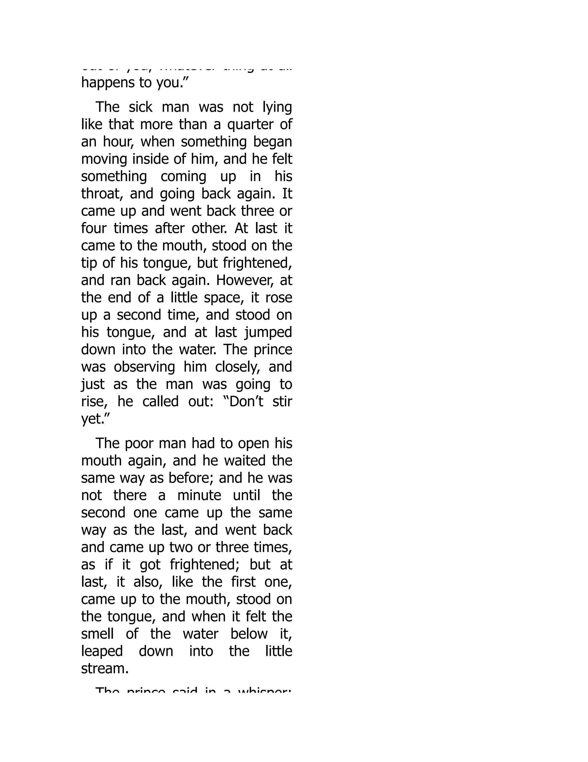 out of you, whatever thing at all
happens to you.”
The sick man was not lying
like that more than a quarter of
an hour, when something began
moving inside of him, and he felt
something coming up in his
throat, and going back again. It
came up and went back three or
four times after other. At last it
came to the mouth, stood on the
tip of his tongue, but frightened,
and ran back again. However, at
the end of a little space, it rose
up a second time, and stood on
his tongue, and at last jumped
down into the water. The prince
was observing him closely, and
just as the man was going to
rise, he called out: “Don’t stir
yet.”
The poor man had to open his
mouth again, and he waited the
same way as before; and he was
not there a minute until the
second one came up the same
way as the last, and went back
and came up two or three times,
as if it got frightened; but at
last, it also, like the first one,
came up to the mouth, stood on
the tongue, and when it felt the
smell of the water below it,
leaped down into the little
stream.
The prince said in a whisper:
 