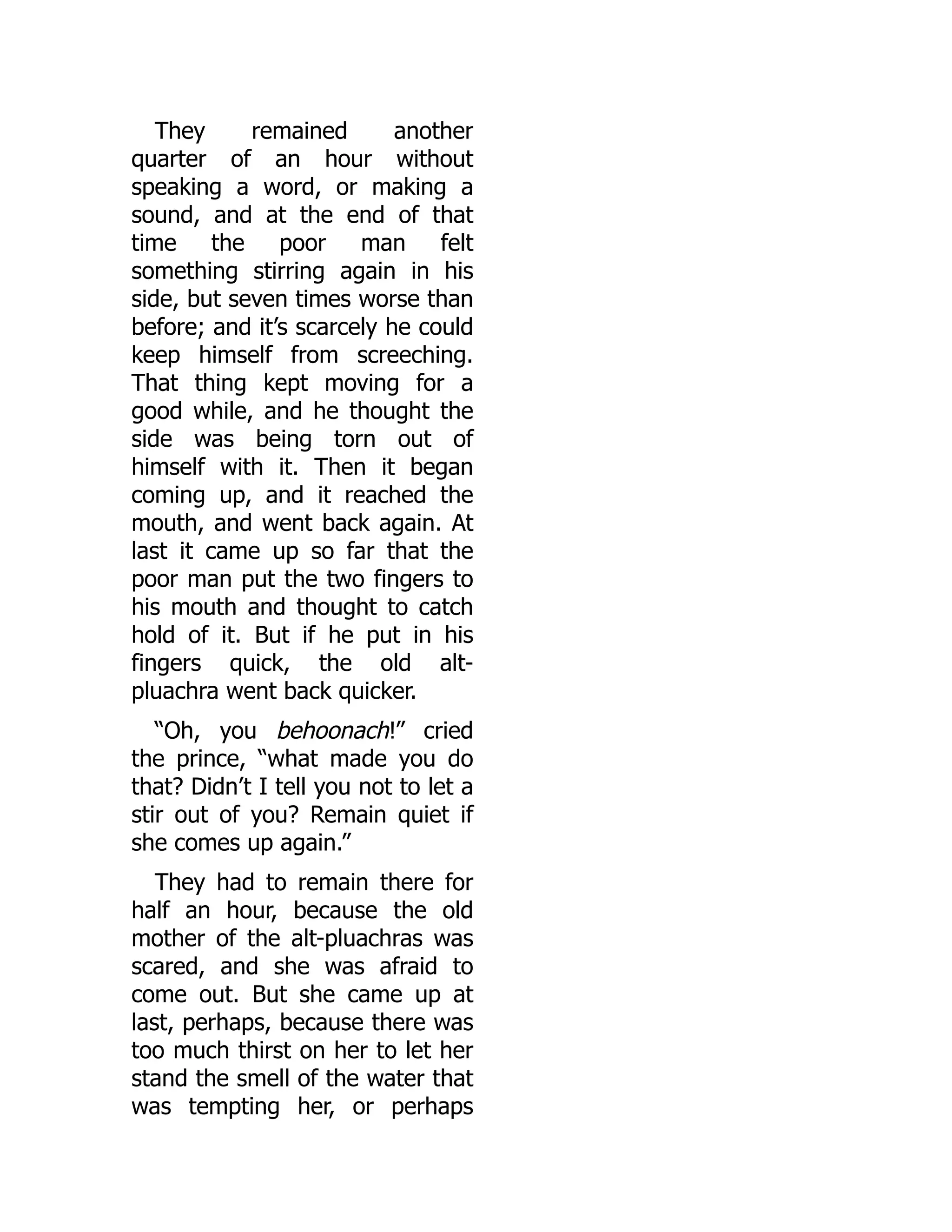 They remained another
quarter of an hour without
speaking a word, or making a
sound, and at the end of that
time the poor man felt
something stirring again in his
side, but seven times worse than
before; and it’s scarcely he could
keep himself from screeching.
That thing kept moving for a
good while, and he thought the
side was being torn out of
himself with it. Then it began
coming up, and it reached the
mouth, and went back again. At
last it came up so far that the
poor man put the two fingers to
his mouth and thought to catch
hold of it. But if he put in his
fingers quick, the old alt-
pluachra went back quicker.
“Oh, you behoonach!” cried
the prince, “what made you do
that? Didn’t I tell you not to let a
stir out of you? Remain quiet if
she comes up again.”
They had to remain there for
half an hour, because the old
mother of the alt-pluachras was
scared, and she was afraid to
come out. But she came up at
last, perhaps, because there was
too much thirst on her to let her
stand the smell of the water that
was tempting her, or perhaps
 