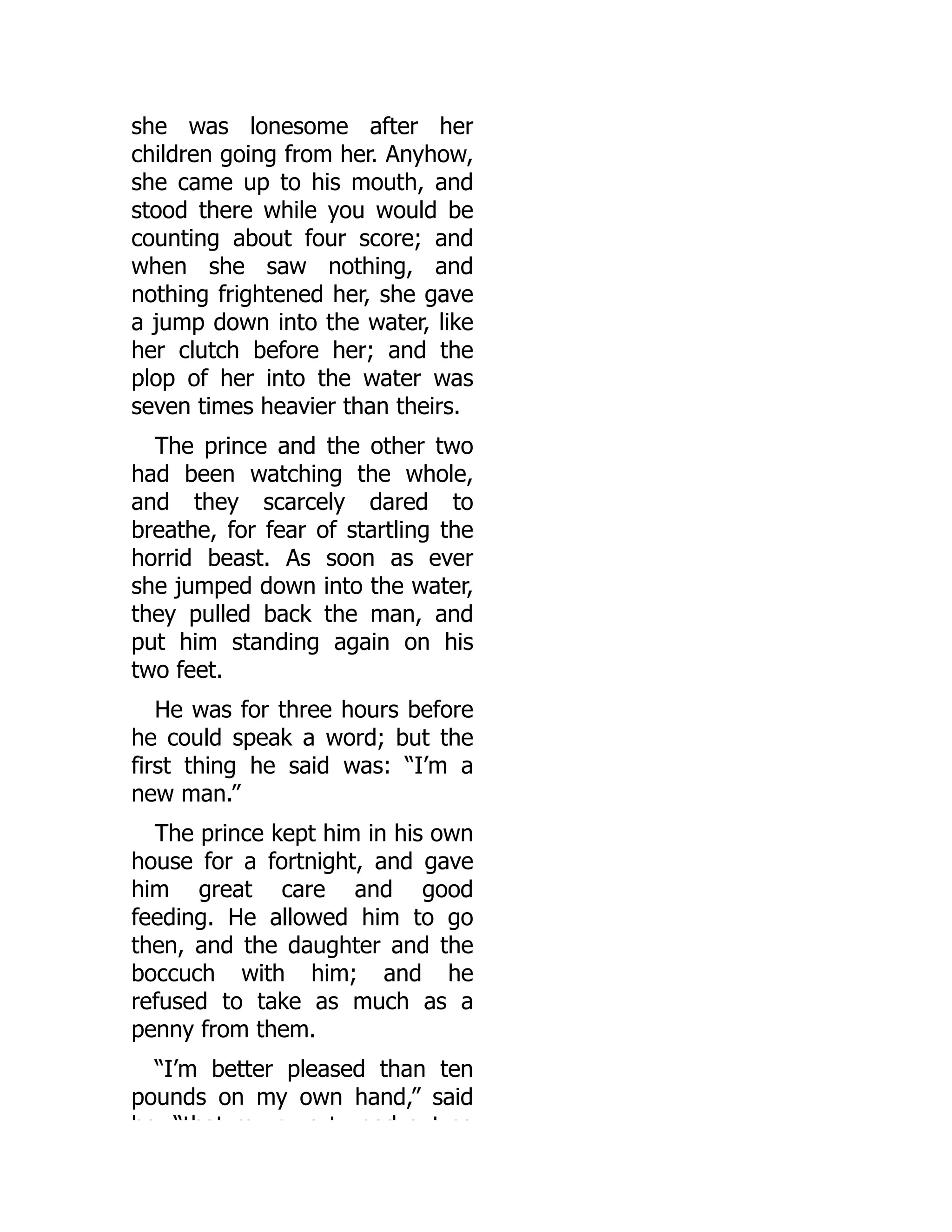 she was lonesome after her
children going from her. Anyhow,
she came up to his mouth, and
stood there while you would be
counting about four score; and
when she saw nothing, and
nothing frightened her, she gave
a jump down into the water, like
her clutch before her; and the
plop of her into the water was
seven times heavier than theirs.
The prince and the other two
had been watching the whole,
and they scarcely dared to
breathe, for fear of startling the
horrid beast. As soon as ever
she jumped down into the water,
they pulled back the man, and
put him standing again on his
two feet.
He was for three hours before
he could speak a word; but the
first thing he said was: “I’m a
new man.”
The prince kept him in his own
house for a fortnight, and gave
him great care and good
feeding. He allowed him to go
then, and the daughter and the
boccuch with him; and he
refused to take as much as a
penny from them.
“I’m better pleased than ten
pounds on my own hand,” said
he “that m c e t ned o t so
 