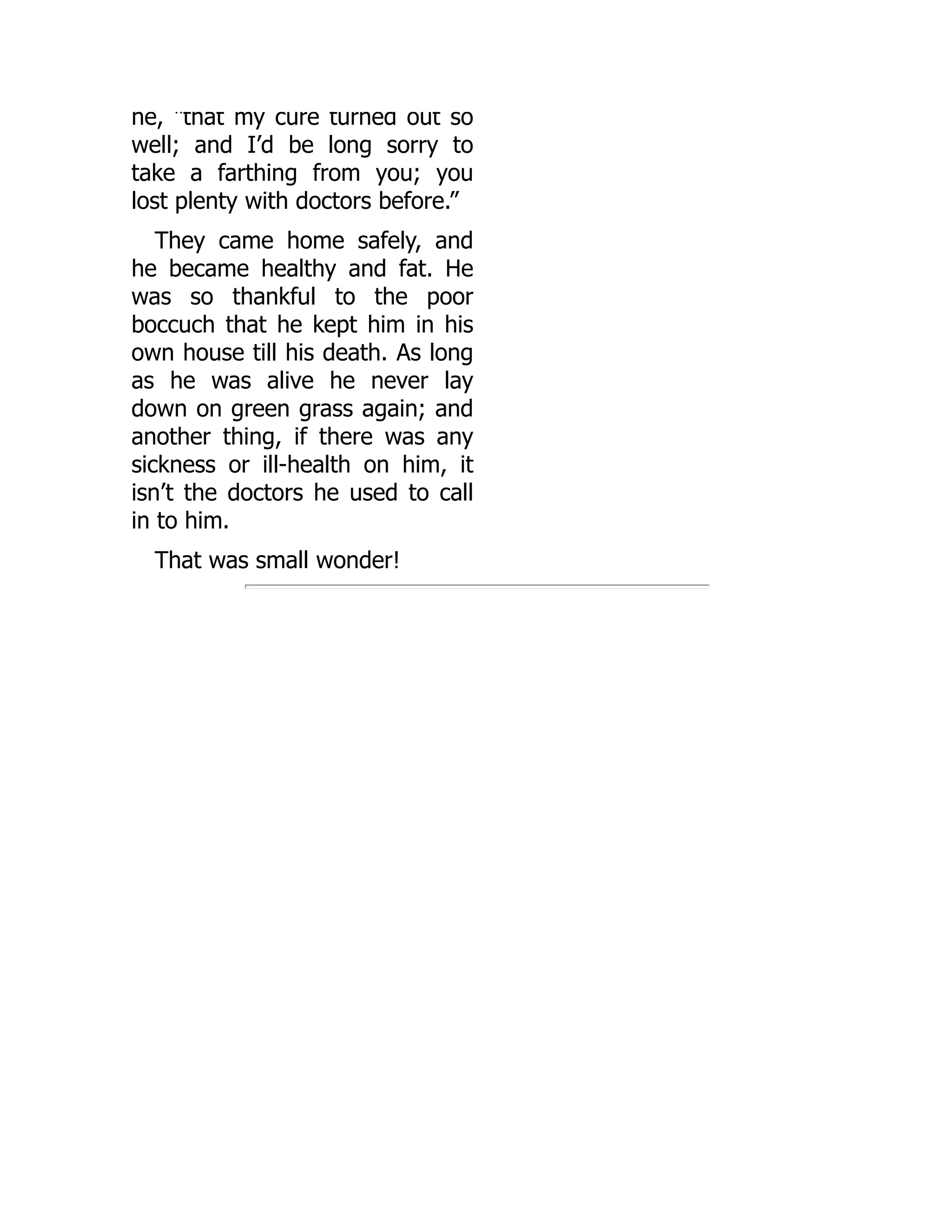 he, “that my cure turned out so
well; and I’d be long sorry to
take a farthing from you; you
lost plenty with doctors before.”
They came home safely, and
he became healthy and fat. He
was so thankful to the poor
boccuch that he kept him in his
own house till his death. As long
as he was alive he never lay
down on green grass again; and
another thing, if there was any
sickness or ill-health on him, it
isn’t the doctors he used to call
in to him.
That was small wonder!
 