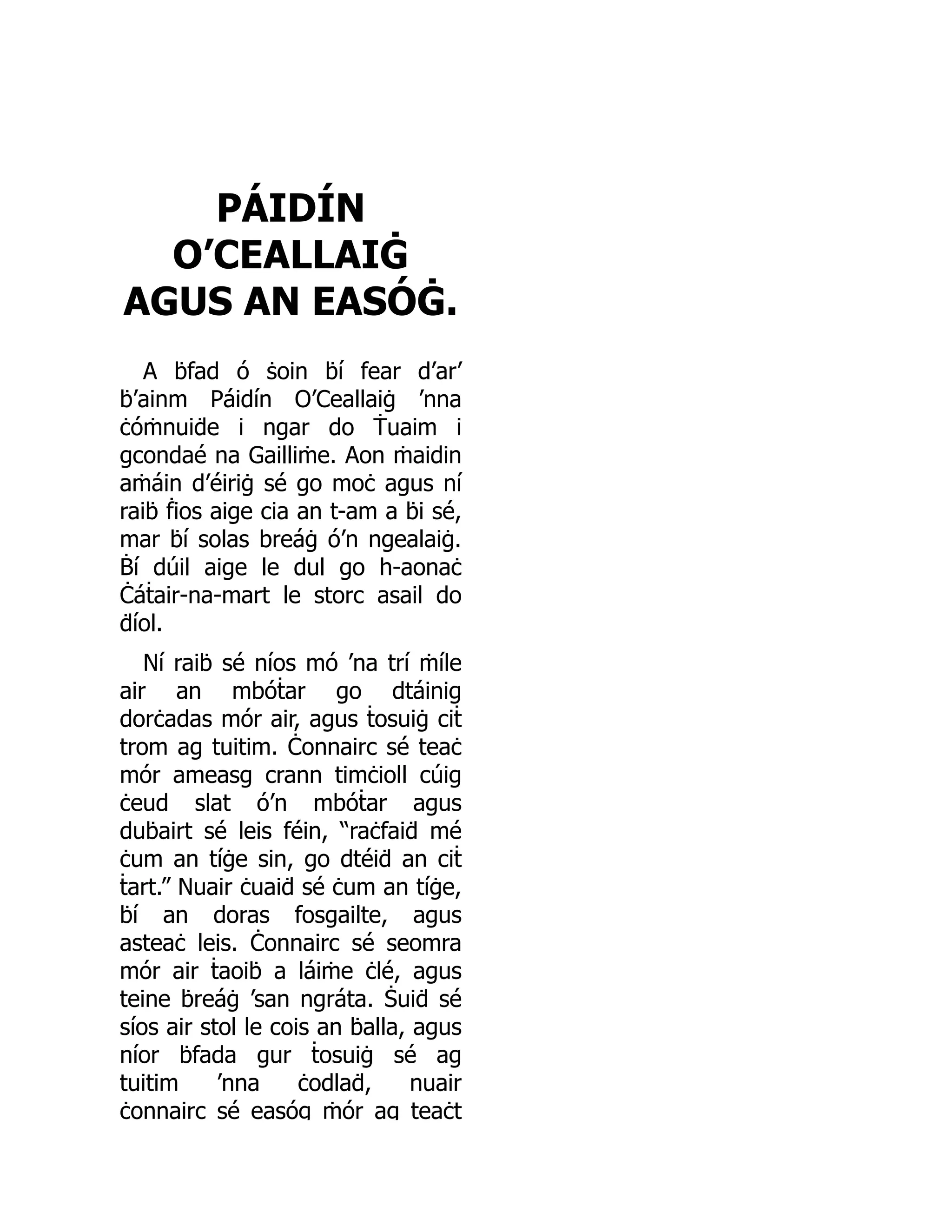 PÁIDÍN
O’CEALLAIĠ
AGUS AN EASÓĠ.
A ḃfad ó ṡoin ḃí fear d’ar’
ḃ’ainm Páidín O’Ceallaiġ ’nna
ċóṁnuiḋe i ngar do Ṫuaim i
gcondaé na Gailliṁe. Aon ṁaidin
aṁáin d’éiriġ sé go moċ agus ní
raiḃ ḟios aige cia an t-am a ḃi sé,
mar ḃí solas breáġ ó’n ngealaiġ.
Ḃí dúil aige le dul go h-aonaċ
Ċáṫair-na-mart le storc asail do
ḋíol.
Ní raiḃ sé níos mó ’na trí ṁíle
air an mbóṫar go dtáinig
dorċadas mór air, agus ṫosuiġ ciṫ
trom ag tuitim. Ċonnairc sé teaċ
mór ameasg crann timċioll cúig
ċeud slat ó’n mbóṫar agus
duḃairt sé leis féin, “raċfaiḋ mé
ċum an tíġe sin, go dtéiḋ an ciṫ
ṫart.” Nuair ċuaiḋ sé ċum an tíġe,
ḃí an doras fosgailte, agus
asteaċ leis. Ċonnairc sé seomra
mór air ṫaoiḃ a láiṁe ċlé, agus
teine ḃreáġ ’san ngráta. Ṡuiḋ sé
síos air stol le cois an ḃalla, agus
níor ḃfada gur ṫosuiġ sé ag
tuitim ’nna ċodlaḋ, nuair
ċonnairc sé easóg ṁór ag teaċt
 