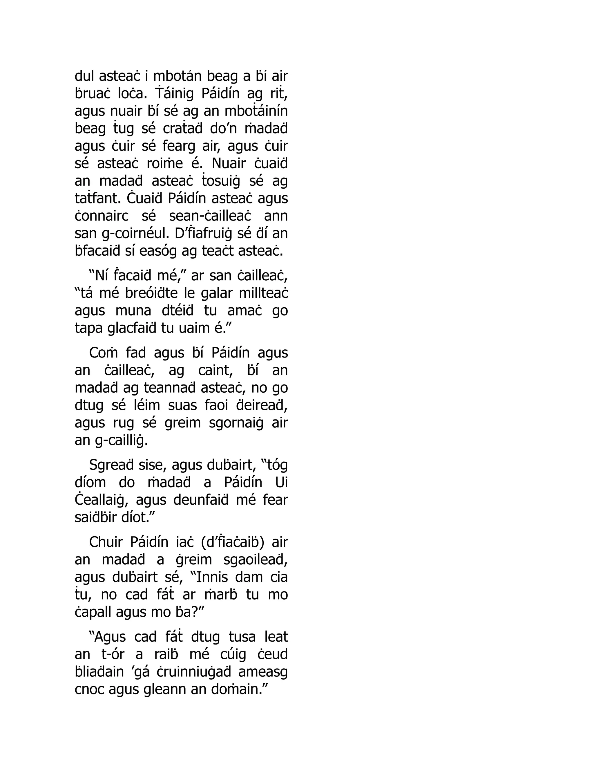 dul asteaċ i mboṫán beag a ḃí air
ḃruaċ loċa. Ṫáinig Páidín ag riṫ,
agus nuair ḃí sé ag an mboṫáinín
beag ṫug sé craṫaḋ do’n ṁadaḋ
agus ċuir sé fearg air, agus ċuir
sé asteaċ roiṁe é. Nuair ċuaiḋ
an madaḋ asteaċ ṫosuiġ sé ag
taṫfant. Ċuaiḋ Páidín asteaċ agus
ċonnairc sé sean-ċailleaċ ann
san g-coirnéul. D’ḟiafruiġ sé ḋí an
ḃfacaiḋ sí easóg ag teaċt asteaċ.
“Ní ḟacaiḋ mé,” ar san ċailleaċ,
“tá mé breóiḋte le galar millteaċ
agus muna dtéiḋ tu amaċ go
tapa glacfaiḋ tu uaim é.”
Coṁ fad agus ḃí Páidín agus
an ċailleaċ, ag caint, ḃí an
madaḋ ag teannaḋ asteaċ, no go
dtug sé léim suas faoi ḋeireaḋ,
agus rug sé greim sgornaiġ air
an g-cailliġ.
Sgreaḋ sise, agus duḃairt, “tóg
díom do ṁadaḋ a Páidín Ui
Ċeallaiġ, agus deunfaiḋ mé fear
saiḋḃir díot.”
Chuir Páidín iaċ (d’ḟiaċaiḃ) air
an madaḋ a ġreim sgaoileaḋ,
agus duḃairt sé, “Innis dam cia
ṫu, no cad fáṫ ar ṁarḃ tu mo
ċapall agus mo ḃa?”
“Agus cad fáṫ dtug tusa leat
an t-ór a raiḃ mé cúig ċeud
ḃliaḋain ’gá ċruinniuġaḋ ameasg
cnoc agus gleann an doṁain.”
 