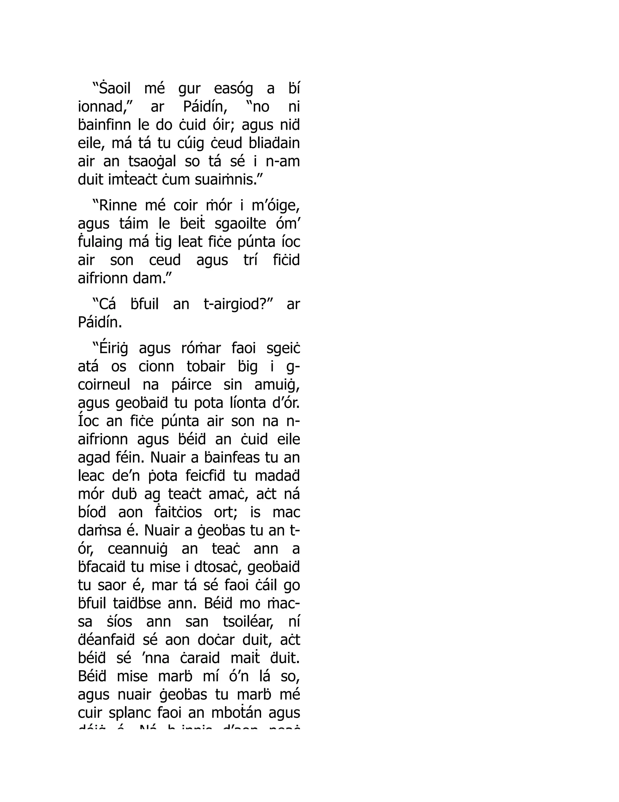 “Ṡaoil mé gur easóg a ḃí
ionnad,” ar Páidín, “no ni
ḃainfinn le do ċuid óir; agus niḋ
eile, má tá tu cúig ċeud bliaḋain
air an tsaoġal so tá sé i n-am
duit imṫeaċt ċum suaiṁnis.”
“Rinne mé coir ṁór i m’óige,
agus táim le ḃeiṫ sgaoilte óm’
ḟulaing má ṫig leat fiċe púnta íoc
air son ceud agus trí fiċid
aifrionn dam.”
“Cá ḃfuil an t-airgiod?” ar
Páidín.
“Éiriġ agus róṁar faoi sgeiċ
atá os cionn tobair ḃig i g-
coirneul na páirce sin amuiġ,
agus geoḃaiḋ tu pota líonta d’ór.
Íoc an fiċe púnta air son na n-
aifrionn agus ḃéiḋ an ċuid eile
agad féin. Nuair a ḃainfeas tu an
leac de’n ṗota feicfiḋ tu madaḋ
mór duḃ ag teaċt amaċ, aċt ná
bíoḋ aon ḟaitċios ort; is mac
daṁsa é. Nuair a ġeoḃas tu an t-
ór, ceannuiġ an teaċ ann a
ḃfacaiḋ tu mise i dtosaċ, geoḃaiḋ
tu saor é, mar tá sé faoi ċáil go
ḃfuil taiḋḃse ann. Béiḋ mo ṁac-
sa ṡíos ann san tsoiléar, ní
ḋéanfaiḋ sé aon doċar duit, aċt
béiḋ sé ’nna ċaraid maiṫ ḋuit.
Béiḋ mise marḃ mí ó’n lá so,
agus nuair ġeoḃas tu marḃ mé
cuir splanc faoi an mboṫán agus
dóiġ é Ná h innis d’aon neaċ
 