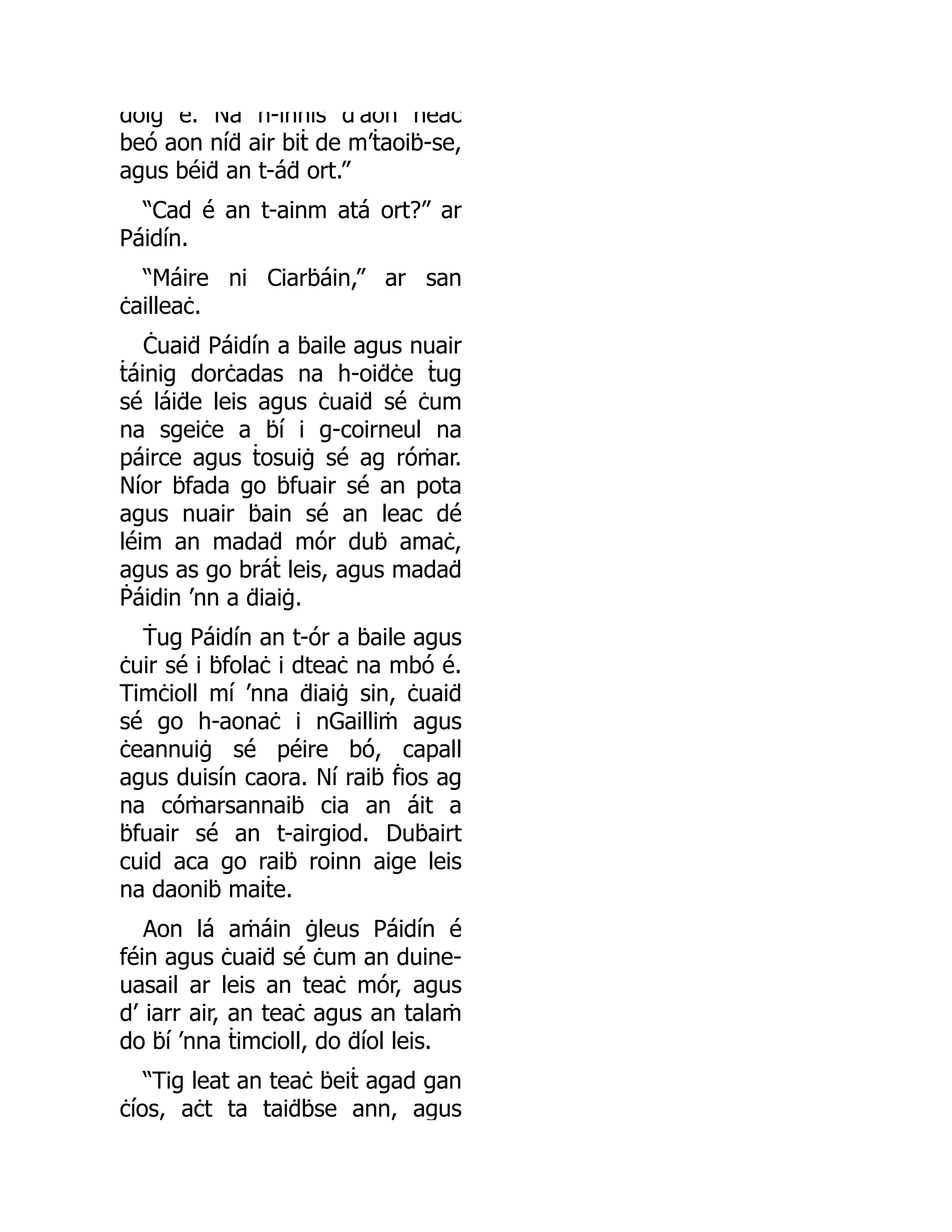 dóiġ é. Ná h-innis d aon neaċ
beó aon níḋ air biṫ de m’ṫaoiḃ-se,
agus béiḋ an t-áḋ ort.”
“Cad é an t-ainm atá ort?” ar
Páidín.
“Máire ni Ciarḃáin,” ar san
ċailleaċ.
Ċuaiḋ Páidín a ḃaile agus nuair
ṫáinig dorċadas na h-oiḋċe ṫug
sé láiḋe leis agus ċuaiḋ sé ċum
na sgeiċe a ḃí i g-coirneul na
páirce agus ṫosuiġ sé ag róṁar.
Níor ḃfada go ḃfuair sé an pota
agus nuair ḃain sé an leac dé
léim an madaḋ mór duḃ amaċ,
agus as go bráṫ leis, agus madaḋ
Ṗáidin ’nn a ḋiaiġ.
Ṫug Páidín an t-ór a ḃaile agus
ċuir sé i ḃfolaċ i dteaċ na mbó é.
Timċioll mí ’nna ḋiaiġ sin, ċuaiḋ
sé go h-aonaċ i nGailliṁ agus
ċeannuiġ sé péire bó, capall
agus duisín caora. Ní raiḃ ḟios ag
na cóṁarsannaiḃ cia an áit a
ḃfuair sé an t-airgiod. Duḃairt
cuid aca go raiḃ roinn aige leis
na daoniḃ maiṫe.
Aon lá aṁáin ġleus Páidín é
féin agus ċuaiḋ sé ċum an duine-
uasail ar leis an teaċ mór, agus
d’ iarr air, an teaċ agus an talaṁ
do ḃí ’nna ṫimcioll, do ḋíol leis.
“Tig leat an teaċ ḃeiṫ agad gan
ċíos, aċt ta taiḋḃse ann, agus
 