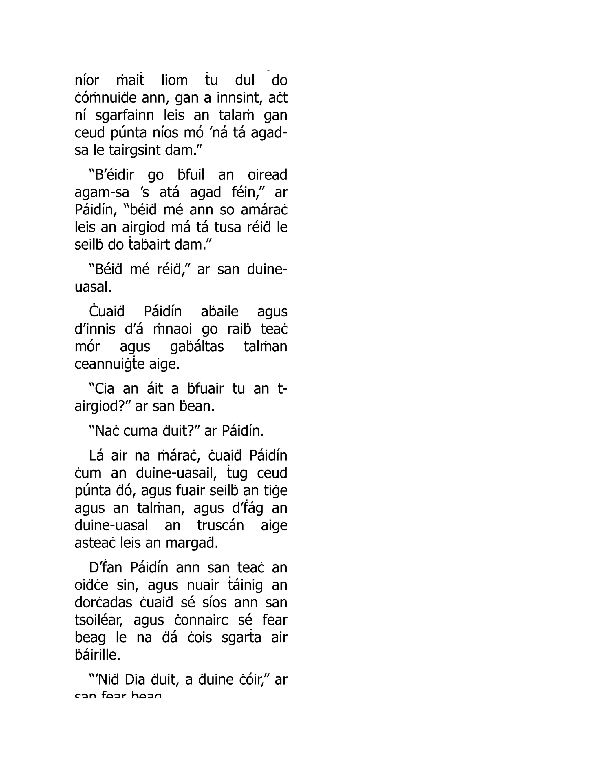 , , g
níor ṁaiṫ liom ṫu dul do
ċóṁnuiḋe ann, gan a innsint, aċt
ní sgarfainn leis an talaṁ gan
ceud púnta níos mó ’ná tá agad-
sa le tairgsint dam.”
“B’éidir go ḃfuil an oiread
agam-sa ’s atá agad féin,” ar
Páidín, “béiḋ mé ann so amáraċ
leis an airgiod má tá tusa réiḋ le
seilḃ do ṫaḃairt dam.”
“Béiḋ mé réiḋ,” ar san duine-
uasal.
Ċuaiḋ Páidín aḃaile agus
d’innis d’á ṁnaoi go raiḃ teaċ
mór agus gaḃáltas talṁan
ceannuiġṫe aige.
“Cia an áit a ḃfuair tu an t-
airgiod?” ar san ḃean.
“Naċ cuma ḋuit?” ar Páidín.
Lá air na ṁáraċ, ċuaiḋ Páidín
ċum an duine-uasail, ṫug ceud
púnta ḋó, agus fuair seilḃ an tiġe
agus an talṁan, agus d’ḟág an
duine-uasal an truscán aige
asteaċ leis an margaḋ.
D’ḟan Páidín ann san teaċ an
oiḋċe sin, agus nuair ṫáinig an
dorċadas ċuaiḋ sé síos ann san
tsoiléar, agus ċonnairc sé fear
beag le na ḋá ċois sgarṫa air
ḃáirille.
“’Niḋ Dia ḋuit, a ḋuine ċóir,” ar
san fear beag
 