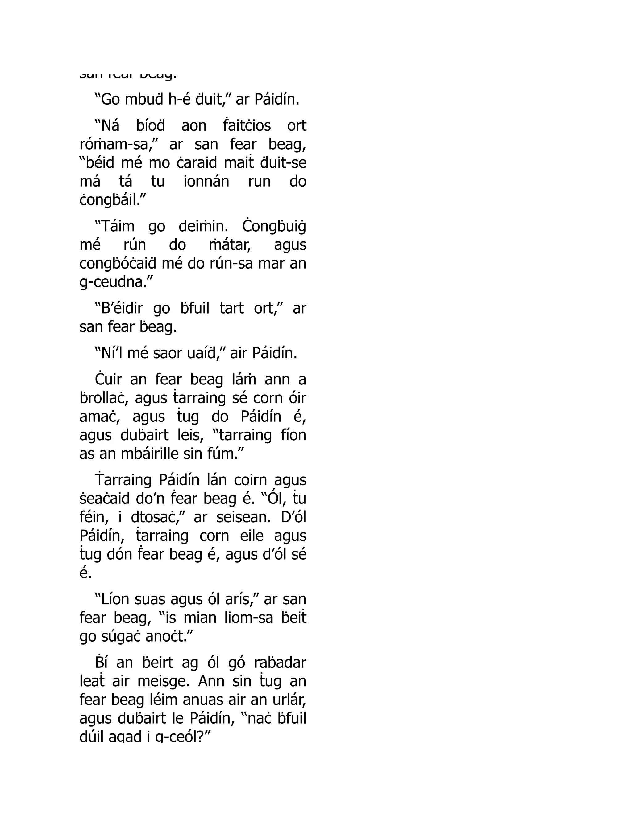 san fear beag.
“Go mbuḋ h-é ḋuit,” ar Páidín.
“Ná bíoḋ aon ḟaitċios ort
róṁam-sa,” ar san fear beag,
“béid mé mo ċaraid maiṫ ḋuit-se
má tá tu ionnán run do
ċongḃáil.”
“Táim go deiṁin. Ċongḃuiġ
mé rún do ṁátar, agus
congḃóċaiḋ mé do rún-sa mar an
g-ceudna.”
“B’éidir go ḃfuil tart ort,” ar
san fear ḃeag.
“Ní’l mé saor uaíḋ,” air Páidín.
Ċuir an fear beag láṁ ann a
ḃrollaċ, agus ṫarraing sé corn óir
amaċ, agus ṫug do Páidín é,
agus duḃairt leis, “tarraing fíon
as an mbáirille sin fúm.”
Ṫarraing Páidín lán coirn agus
ṡeaċaid do’n ḟear beag é. “Ól, ṫu
féin, i dtosaċ,” ar seisean. D’ól
Páidín, ṫarraing corn eile agus
ṫug dón ḟear beag é, agus d’ól sé
é.
“Líon suas agus ól arís,” ar san
fear beag, “is mian liom-sa ḃeiṫ
go súgaċ anoċt.”
Ḃí an ḃeirt ag ól gó raḃadar
leaṫ air meisge. Ann sin ṫug an
fear beag léim anuas air an urlár,
agus duḃairt le Páidín, “naċ ḃfuil
dúil agad i g-ceól?”
 