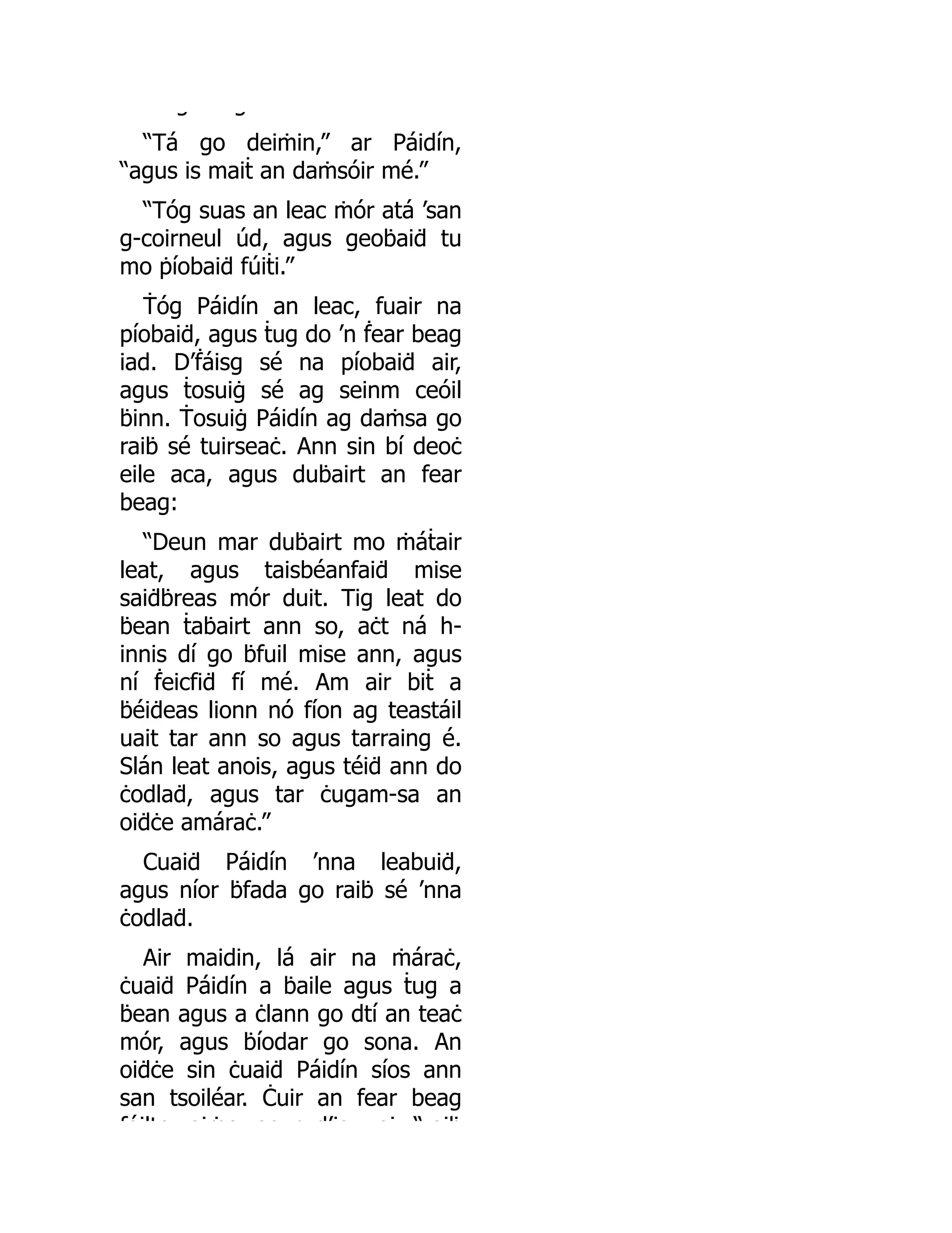 g g
“Tá go deiṁin,” ar Páidín,
“agus is maiṫ an daṁsóir mé.”
“Tóg suas an leac ṁór atá ’san
g-coirneul úd, agus geoḃaiḋ tu
mo ṗíobaiḋ fúiṫi.”
Ṫóg Páidín an leac, fuair na
píobaiḋ, agus ṫug do ’n ḟear beag
iad. D’ḟáisg sé na píobaiḋ air,
agus ṫosuiġ sé ag seinm ceóil
ḃinn. Ṫosuiġ Páidín ag daṁsa go
raiḃ sé tuirseaċ. Ann sin bí deoċ
eile aca, agus duḃairt an fear
beag:
“Deun mar duḃairt mo ṁáṫair
leat, agus taisbéanfaiḋ mise
saiḋḃreas mór duit. Tig leat do
ḃean ṫaḃairt ann so, aċt ná h-
innis dí go ḃfuil mise ann, agus
ní ḟeicfiḋ fí mé. Am air biṫ a
ḃéiḋeas lionn nó fíon ag teastáil
uait tar ann so agus tarraing é.
Slán leat anois, agus téiḋ ann do
ċodlaḋ, agus tar ċugam-sa an
oiḋċe amáraċ.”
Cuaiḋ Páidín ’nna leabuiḋ,
agus níor ḃfada go raiḃ sé ’nna
ċodlaḋ.
Air maidin, lá air na ṁáraċ,
ċuaiḋ Páidín a ḃaile agus ṫug a
ḃean agus a ċlann go dtí an teaċ
mór, agus ḃíodar go sona. An
oiḋċe sin ċuaiḋ Páidín síos ann
san tsoiléar. Ċuir an fear beag
fáilte oiṁe ag s d’ia ai “ aiḃ
 