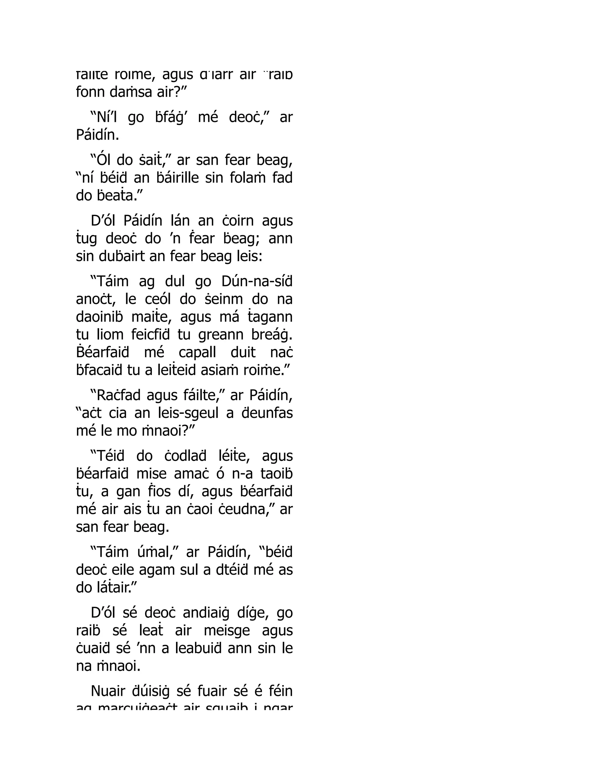 fáilte roiṁe, agus d’iarr air “raiḃ
fonn daṁsa air?”
“Ní’l go ḃfáġ’ mé deoċ,” ar
Páidín.
“Ól do ṡaiṫ,” ar san fear beag,
“ní ḃéiḋ an ḃáirille sin folaṁ fad
do ḃeaṫa.”
D’ól Páidín lán an ċoirn agus
ṫug deoċ do ’n ḟear ḃeag; ann
sin duḃairt an fear beag leis:
“Táim ag dul go Dún-na-síḋ
anoċt, le ceól do ṡeinm do na
daoiniḃ maiṫe, agus má ṫagann
tu liom feicfiḋ tu greann breáġ.
Ḃéarfaiḋ mé capall duit naċ
ḃfacaiḋ tu a leiṫeid asiaṁ roiṁe.”
“Raċfad agus fáilte,” ar Páidín,
“aċt cia an leis-sgeul a ḋeunfas
mé le mo ṁnaoi?”
“Téiḋ do ċodlaḋ léiṫe, agus
ḃéarfaiḋ mise amaċ ó n-a taoiḃ
ṫu, a gan ḟios dí, agus ḃéarfaiḋ
mé air ais ṫu an ċaoi ċeudna,” ar
san fear beag.
“Táim úṁal,” ar Páidín, “béiḋ
deoċ eile agam sul a dtéiḋ mé as
do láṫair.”
D’ól sé deoċ andiaiġ díġe, go
raiḃ sé leaṫ air meisge agus
ċuaiḋ sé ’nn a leabuiḋ ann sin le
na ṁnaoi.
Nuair ḋúisiġ sé fuair sé é féin
ag marcuiġeaċt air sguaib i ngar
 