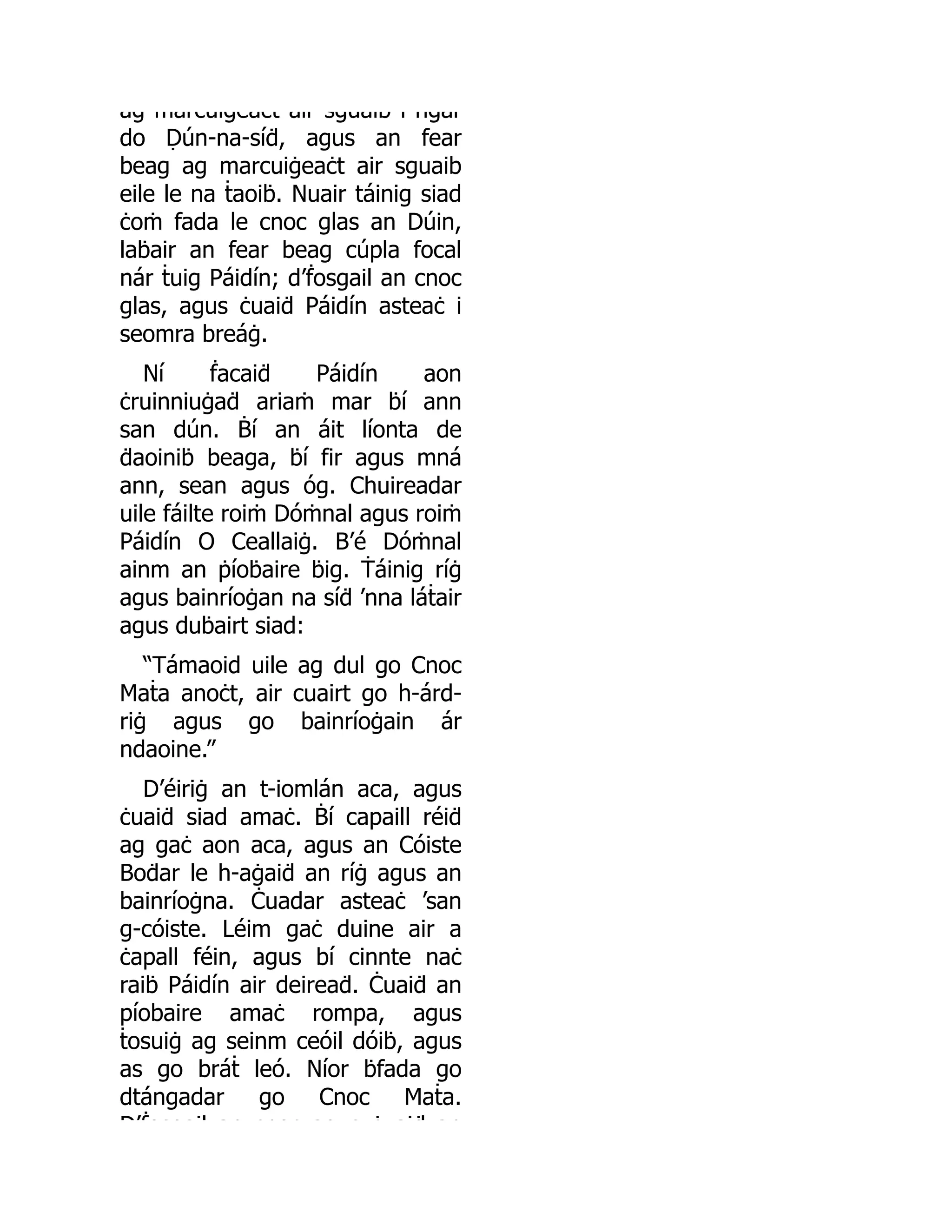 ag marcuiġeaċt air sguaib i ngar
do Ḍún-na-síḋ, agus an fear
beag ag marcuiġeaċt air sguaib
eile le na ṫaoiḃ. Nuair táinig siad
ċoṁ fada le cnoc glas an Dúin,
laḃair an fear beag cúpla focal
nár ṫuig Páidín; d’ḟosgail an cnoc
glas, agus ċuaiḋ Páidín asteaċ i
seomra breáġ.
Ní ḟacaiḋ Páidín aon
ċruinniuġaḋ ariaṁ mar ḃí ann
san dún. Ḃí an áit líonta de
ḋaoiniḃ beaga, ḃí fir agus mná
ann, sean agus óg. Chuireadar
uile fáilte roiṁ Dóṁnal agus roiṁ
Páidín O Ceallaiġ. B’é Dóṁnal
ainm an ṗíoḃaire ḃig. Ṫáinig ríġ
agus bainríoġan na síḋ ’nna láṫair
agus duḃairt siad:
“Támaoid uile ag dul go Cnoc
Maṫa anoċt, air cuairt go h-árd-
riġ agus go bainríoġain ár
ndaoine.”
D’éiriġ an t-iomlán aca, agus
ċuaiḋ siad amaċ. Ḃí capaill réiḋ
ag gaċ aon aca, agus an Cóiste
Boḋar le h-aġaiḋ an ríġ agus an
bainríoġna. Ċuadar asteaċ ’san
g-cóiste. Léim gaċ duine air a
ċapall féin, agus bí cinnte naċ
raiḃ Páidín air deireaḋ. Ċuaiḋ an
píobaire amaċ rompa, agus
ṫosuiġ ag seinm ceóil dóiḃ, agus
as go bráṫ leó. Níor ḃfada go
dtángadar go Cnoc Maṫa.
D’ḟosgail an cnoc ag s ċ aiḋ an
 