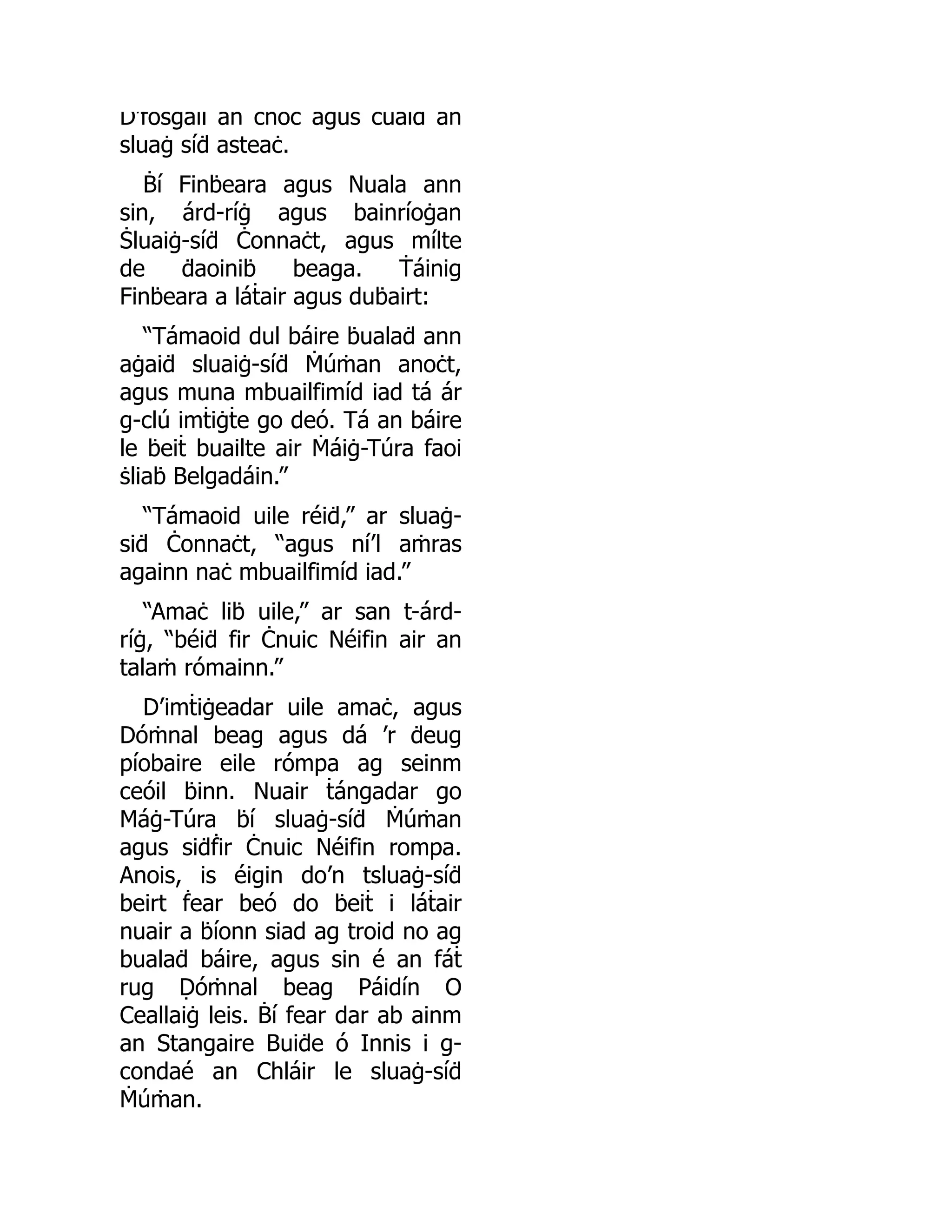D’ḟosgail an cnoc agus ċuaiḋ an
sluaġ síḋ asteaċ.
Ḃí Finḃeara agus Nuala ann
sin, árd-ríġ agus bainríoġan
Ṡluaiġ-síḋ Ċonnaċt, agus mílte
de ḋaoiniḃ beaga. Ṫáinig
Finḃeara a láṫair agus duḃairt:
“Támaoid dul báire ḃualaḋ ann
aġaiḋ sluaiġ-síḋ Ṁúṁan anoċt,
agus muna mbuailfimíd iad tá ár
g-clú imṫiġṫe go deó. Tá an báire
le ḃeiṫ buailte air Ṁáiġ-Túra faoi
ṡliaḃ Belgadáin.”
“Támaoid uile réiḋ,” ar sluaġ-
siḋ Ċonnaċt, “agus ní’l aṁras
againn naċ mbuailfimíd iad.”
“Amaċ liḃ uile,” ar san t-árd-
ríġ, “béiḋ fir Ċnuic Néifin air an
talaṁ rómainn.”
D’imṫiġeadar uile amaċ, agus
Dóṁnal beag agus dá ’r ḋeug
píobaire eile rómpa ag seinm
ceóil ḃinn. Nuair ṫángadar go
Máġ-Túra ḃí sluaġ-síḋ Ṁúṁan
agus siḋḟir Ċnuic Néifin rompa.
Anois, is éigin do’n tsluaġ-síḋ
beirt ḟear beó do ḃeiṫ i láṫair
nuair a ḃíonn siad ag troid no ag
bualaḋ báire, agus sin é an fáṫ
rug Ḍóṁnal beag Páidín O
Ceallaiġ leis. Ḃí fear dar ab ainm
an Stangaire Buiḋe ó Innis i g-
condaé an Chláir le sluaġ-síḋ
Ṁúṁan.
 