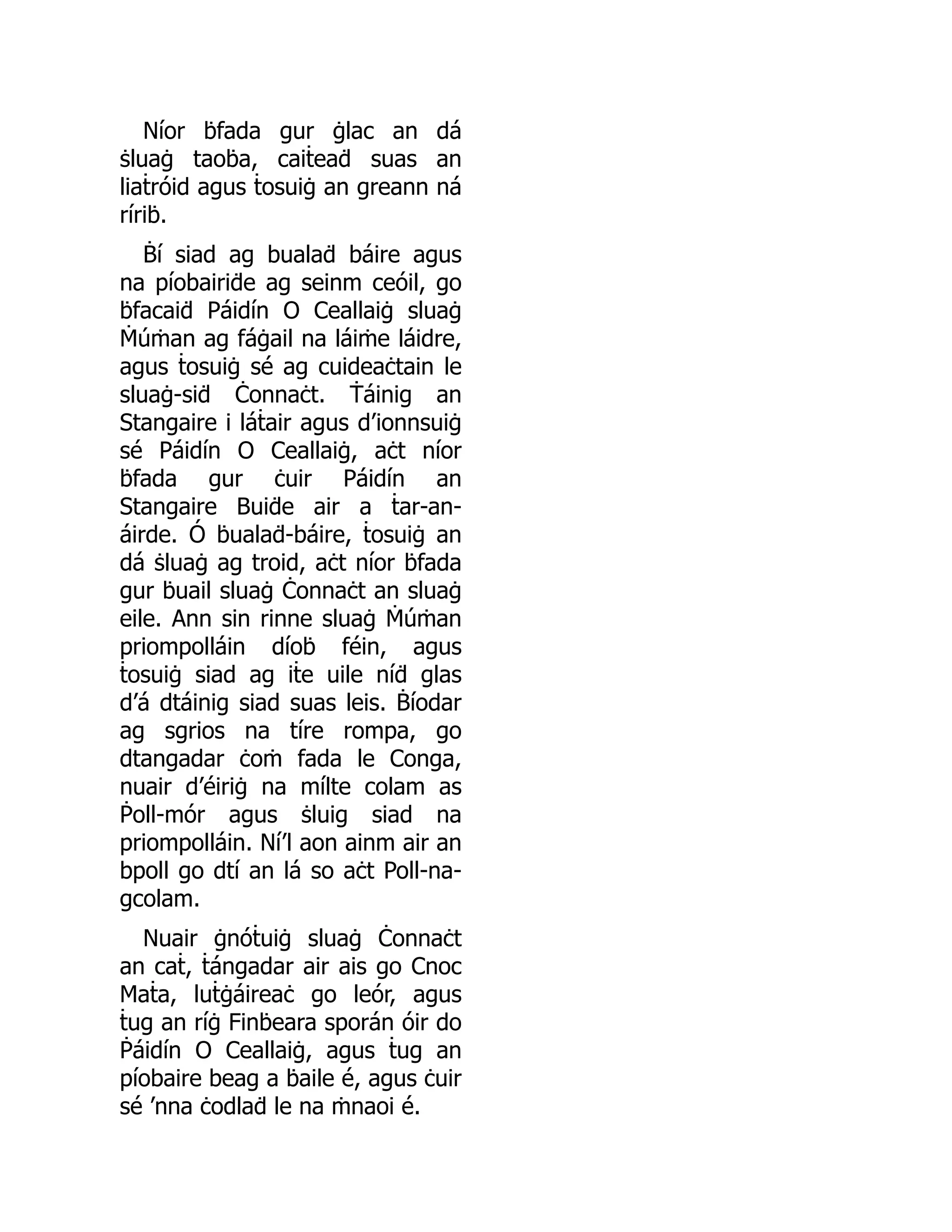 Níor ḃfada gur ġlac an dá
ṡluaġ taoḃa, caiṫeaḋ suas an
liaṫróid agus ṫosuiġ an greann ná
ríriḃ.
Ḃí siad ag bualaḋ báire agus
na píobairiḋe ag seinm ceóil, go
ḃfacaiḋ Páidín O Ceallaiġ sluaġ
Ṁúṁan ag fáġail na láiṁe láidre,
agus ṫosuiġ sé ag cuideaċtain le
sluaġ-siḋ Ċonnaċt. Ṫáinig an
Stangaire i láṫair agus d’ionnsuiġ
sé Páidín O Ceallaiġ, aċt níor
ḃfada gur ċuir Páidín an
Stangaire Buiḋe air a ṫar-an-
áirde. Ó ḃualaḋ-báire, ṫosuiġ an
dá ṡluaġ ag troid, aċt níor ḃfada
gur ḃuail sluaġ Ċonnaċt an sluaġ
eile. Ann sin rinne sluaġ Ṁúṁan
priompolláin díoḃ féin, agus
ṫosuiġ siad ag iṫe uile níḋ glas
d’á dtáinig siad suas leis. Ḃíodar
ag sgrios na tíre rompa, go
dtangadar ċoṁ fada le Conga,
nuair d’éiriġ na mílte colam as
Ṗoll-mór agus ṡluig siad na
priompolláin. Ní’l aon ainm air an
bpoll go dtí an lá so aċt Poll-na-
gcolam.
Nuair ġnóṫuiġ sluaġ Ċonnaċt
an caṫ, ṫángadar air ais go Cnoc
Maṫa, luṫġáireaċ go leór, agus
ṫug an ríġ Finḃeara sporán óir do
Ṗáidín O Ceallaiġ, agus ṫug an
píobaire beag a ḃaile é, agus ċuir
sé ’nna ċodlaḋ le na ṁnaoi é.
 