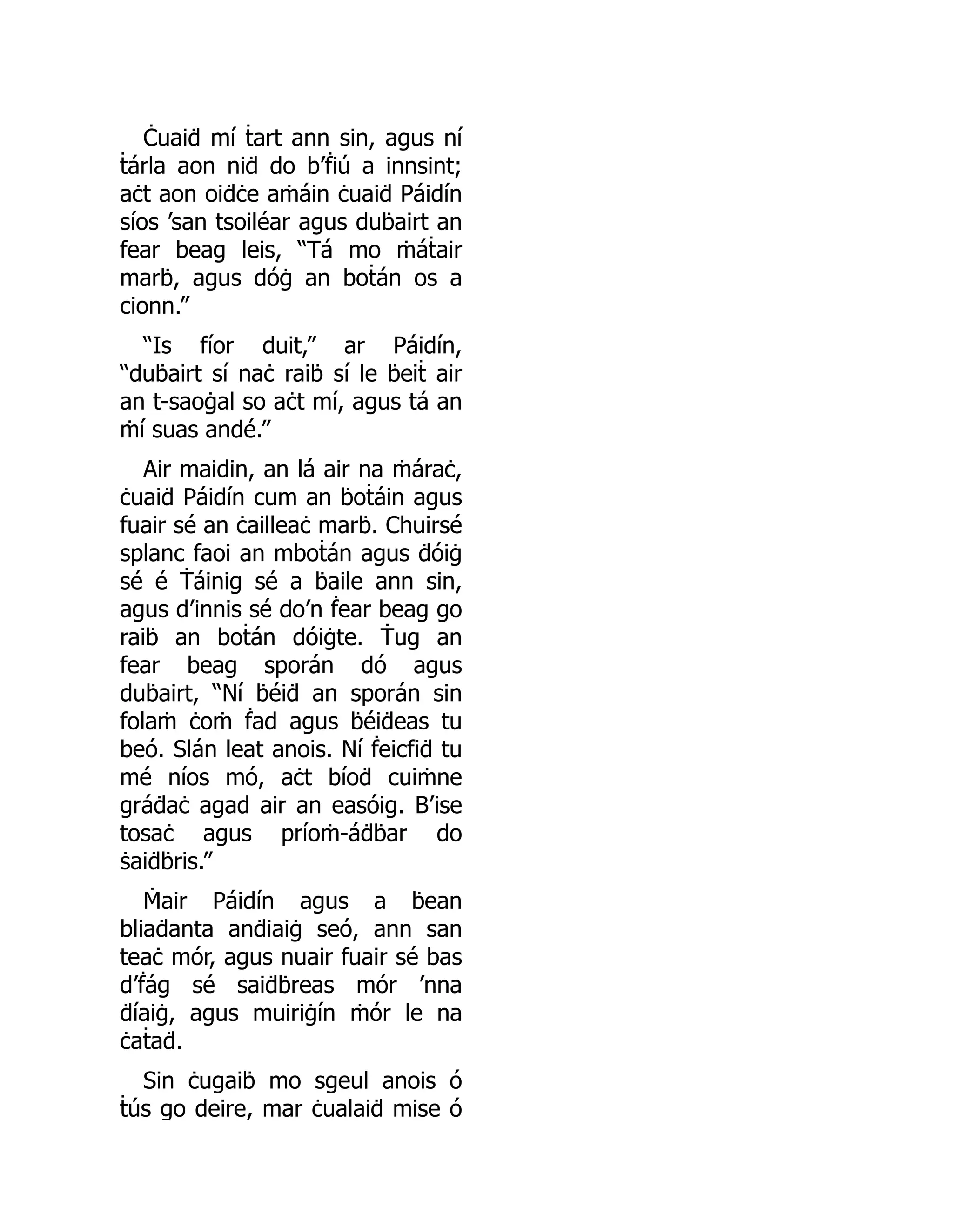 Ċuaiḋ mí ṫart ann sin, agus ní
ṫárla aon niḋ do b’ḟiú a innsint;
aċt aon oiḋċe aṁáin ċuaiḋ Páidín
síos ’san tsoiléar agus duḃairt an
fear beag leis, “Tá mo ṁáṫair
marḃ, agus dóġ an boṫán os a
cionn.”
“Is fíor duit,” ar Páidín,
“duḃairt sí naċ raiḃ sí le ḃeiṫ air
an t-saoġal so aċt mí, agus tá an
ṁí suas andé.”
Air maidin, an lá air na ṁáraċ,
ċuaiḋ Páidín cum an ḃoṫáin agus
fuair sé an ċailleaċ marḃ. Chuirsé
splanc faoi an mboṫán agus ḋóiġ
sé é Ṫáinig sé a ḃaile ann sin,
agus d’innis sé do’n ḟear beag go
raiḃ an boṫán dóiġte. Ṫug an
fear beag sporán dó agus
duḃairt, “Ní ḃéiḋ an sporán sin
folaṁ ċoṁ ḟad agus ḃéiḋeas tu
beó. Slán leat anois. Ní ḟeicfiḋ tu
mé níos mó, aċt bíoḋ cuiṁne
gráḋaċ agad air an easóig. B’ise
tosaċ agus príoṁ-áḋḃar do
ṡaiḋḃris.”
Ṁair Páidín agus a ḃean
bliaḋanta anḋiaiġ seó, ann san
teaċ mór, agus nuair fuair sé bas
d’ḟág sé saiḋḃreas mór ’nna
ḋíaiġ, agus muiriġín ṁór le na
ċaṫaḋ.
Sin ċugaiḃ mo sgeul anois ó
ṫús go deire, mar ċualaiḋ mise ó
 
