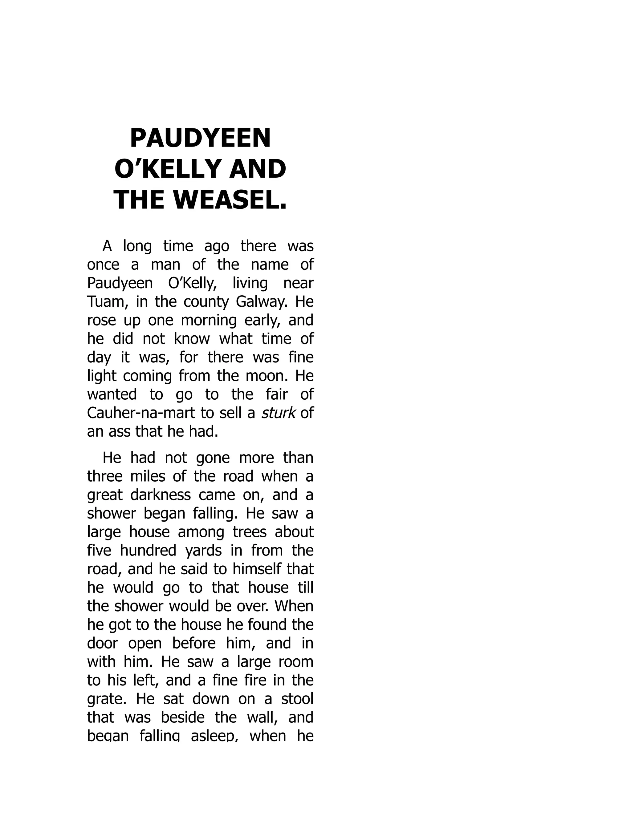 PAUDYEEN
O’KELLY AND
THE WEASEL.
A long time ago there was
once a man of the name of
Paudyeen O’Kelly, living near
Tuam, in the county Galway. He
rose up one morning early, and
he did not know what time of
day it was, for there was fine
light coming from the moon. He
wanted to go to the fair of
Cauher-na-mart to sell a sturk of
an ass that he had.
He had not gone more than
three miles of the road when a
great darkness came on, and a
shower began falling. He saw a
large house among trees about
five hundred yards in from the
road, and he said to himself that
he would go to that house till
the shower would be over. When
he got to the house he found the
door open before him, and in
with him. He saw a large room
to his left, and a fine fire in the
grate. He sat down on a stool
that was beside the wall, and
began falling asleep, when he
 