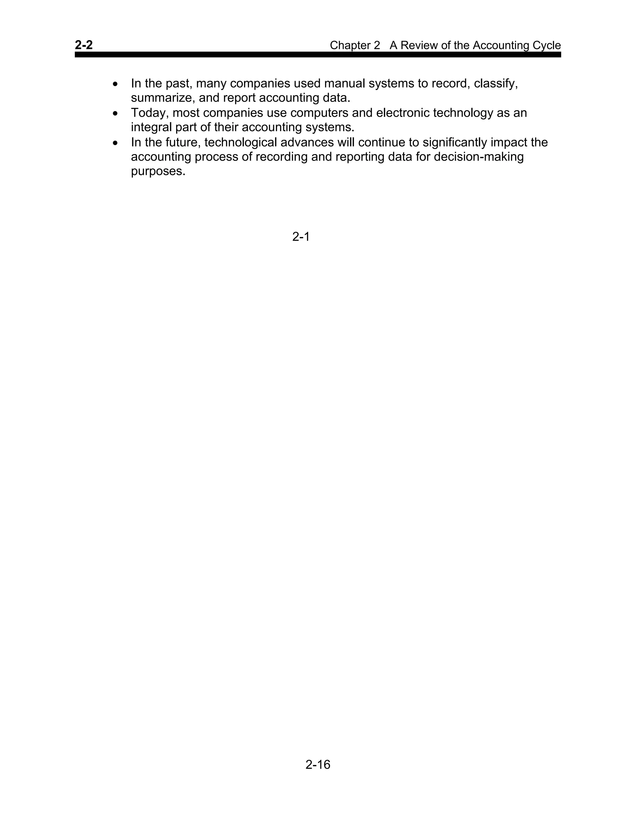 2-2 Chapter 2 A Review of the Accounting Cycle
2-16
• In the past, many companies used manual systems to record, classify,
summarize, and report accounting data.
• Today, most companies use computers and electronic technology as an
integral part of their accounting systems.
• In the future, technological advances will continue to significantly impact the
accounting process of recording and reporting data for decision-making
purposes.
2-1
 