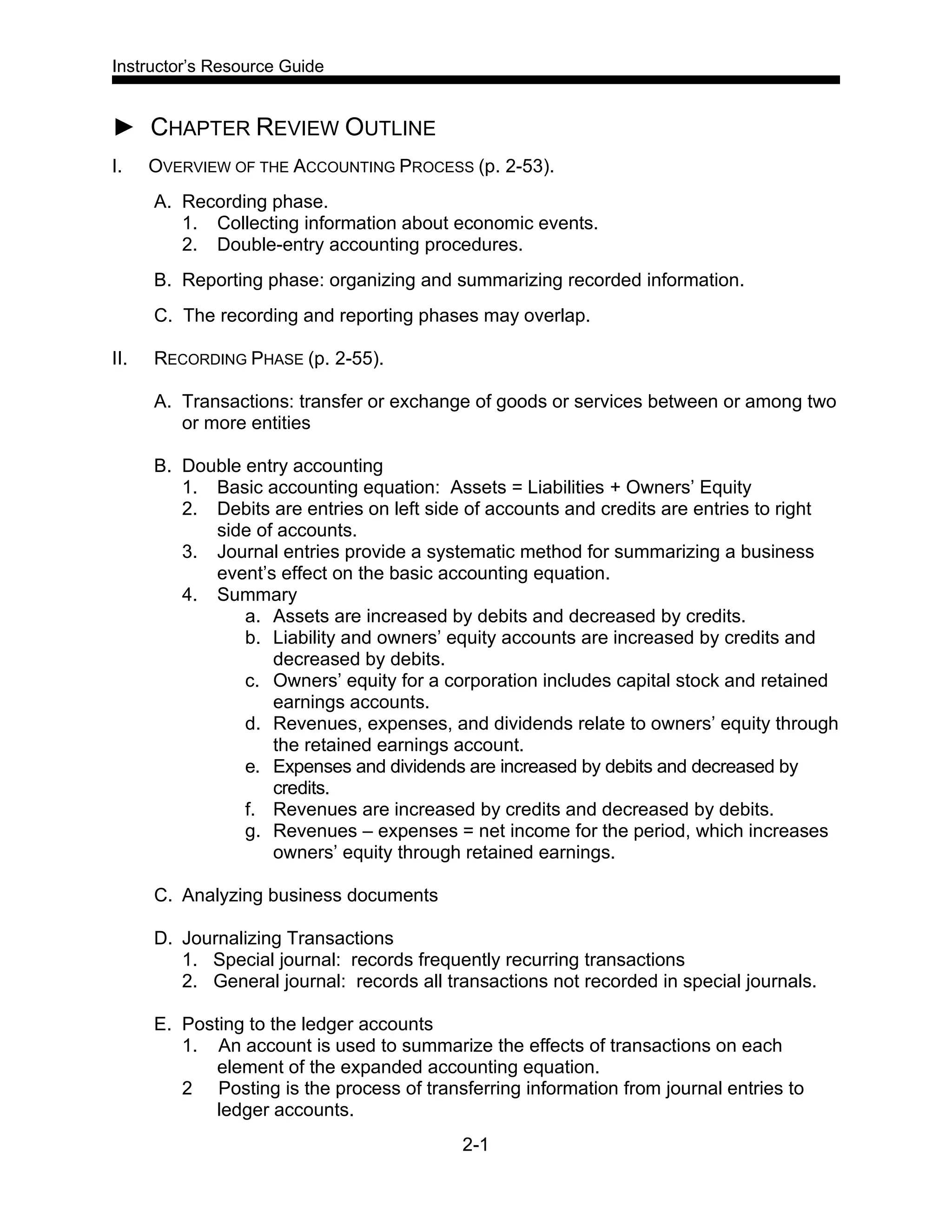 Instructor’s Resource Guide
2-1
► CHAPTER REVIEW OUTLINE
I. OVERVIEW OF THE ACCOUNTING PROCESS (p. 2-53).
A. Recording phase.
1. Collecting information about economic events.
2. Double-entry accounting procedures.
B. Reporting phase: organizing and summarizing recorded information.
C. The recording and reporting phases may overlap.
II. RECORDING PHASE (p. 2-55).
A. Transactions: transfer or exchange of goods or services between or among two
or more entities
B. Double entry accounting
1. Basic accounting equation: Assets = Liabilities + Owners’ Equity
2. Debits are entries on left side of accounts and credits are entries to right
side of accounts.
3. Journal entries provide a systematic method for summarizing a business
event’s effect on the basic accounting equation.
4. Summary
a. Assets are increased by debits and decreased by credits.
b. Liability and owners’ equity accounts are increased by credits and
decreased by debits.
c. Owners’ equity for a corporation includes capital stock and retained
earnings accounts.
d. Revenues, expenses, and dividends relate to owners’ equity through
the retained earnings account.
e. Expenses and dividends are increased by debits and decreased by
credits.
f. Revenues are increased by credits and decreased by debits.
g. Revenues – expenses = net income for the period, which increases
owners’ equity through retained earnings.
C. Analyzing business documents
D. Journalizing Transactions
1. Special journal: records frequently recurring transactions
2. General journal: records all transactions not recorded in special journals.
E. Posting to the ledger accounts
1. An account is used to summarize the effects of transactions on each
element of the expanded accounting equation.
2 Posting is the process of transferring information from journal entries to
ledger accounts.
 