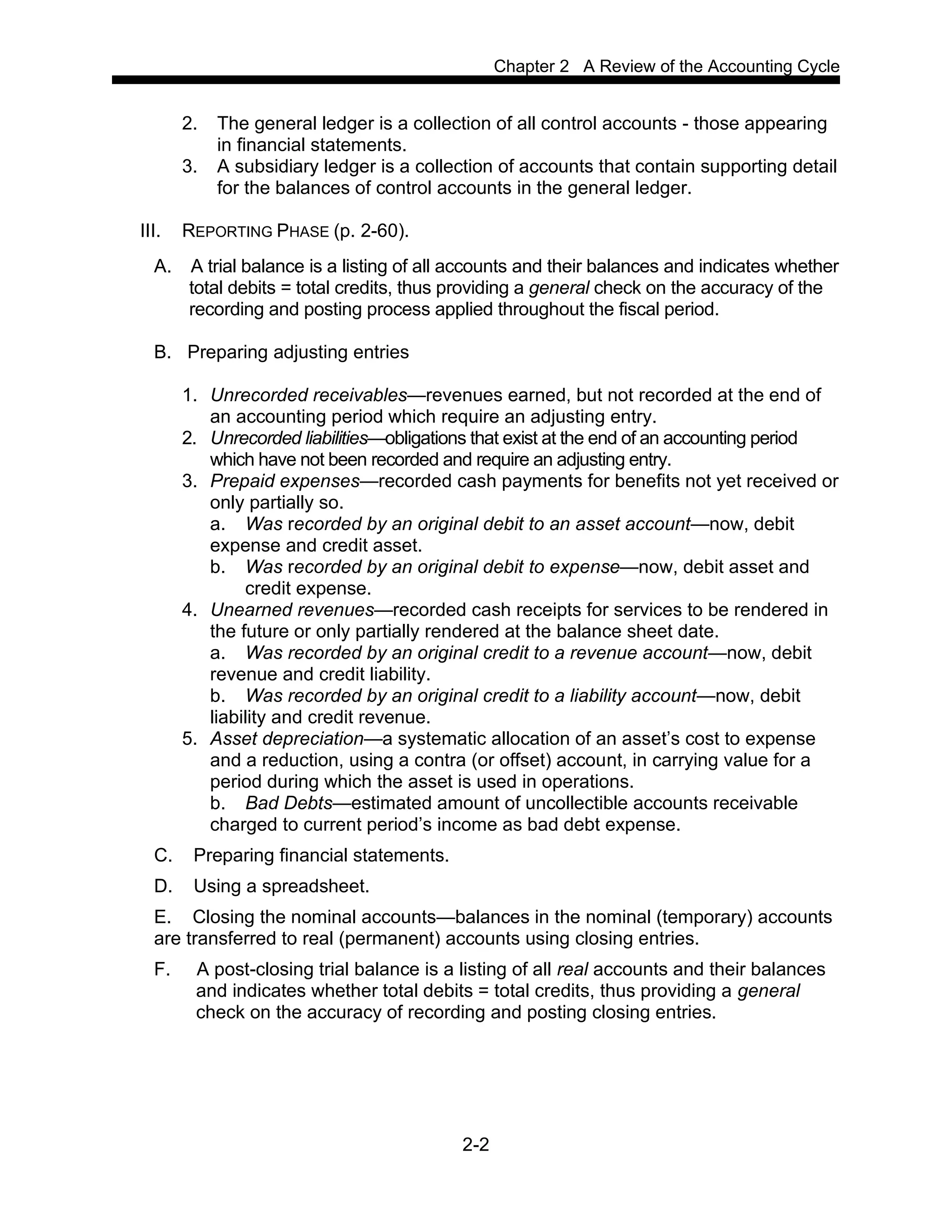 Chapter 2 A Review of the Accounting Cycle
2-2
2. The general ledger is a collection of all control accounts - those appearing
in financial statements.
3. A subsidiary ledger is a collection of accounts that contain supporting detail
for the balances of control accounts in the general ledger.
III. REPORTING PHASE (p. 2-60).
A. A trial balance is a listing of all accounts and their balances and indicates whether
total debits = total credits, thus providing a general check on the accuracy of the
recording and posting process applied throughout the fiscal period.
B. Preparing adjusting entries
1. Unrecorded receivables—revenues earned, but not recorded at the end of
an accounting period which require an adjusting entry.
2. Unrecorded liabilities—obligations that exist at the end of an accounting period
which have not been recorded and require an adjusting entry.
3. Prepaid expenses—recorded cash payments for benefits not yet received or
only partially so.
a. Was recorded by an original debit to an asset account—now, debit
expense and credit asset.
b. Was recorded by an original debit to expense—now, debit asset and
credit expense.
4. Unearned revenues—recorded cash receipts for services to be rendered in
the future or only partially rendered at the balance sheet date.
a. Was recorded by an original credit to a revenue account—now, debit
revenue and credit liability.
b. Was recorded by an original credit to a liability account—now, debit
liability and credit revenue.
5. Asset depreciation—a systematic allocation of an asset’s cost to expense
and a reduction, using a contra (or offset) account, in carrying value for a
period during which the asset is used in operations.
b. Bad Debts—estimated amount of uncollectible accounts receivable
charged to current period’s income as bad debt expense.
C. Preparing financial statements.
D. Using a spreadsheet.
E. Closing the nominal accounts—balances in the nominal (temporary) accounts
are transferred to real (permanent) accounts using closing entries.
F. A post-closing trial balance is a listing of all real accounts and their balances
and indicates whether total debits = total credits, thus providing a general
check on the accuracy of recording and posting closing entries.
 