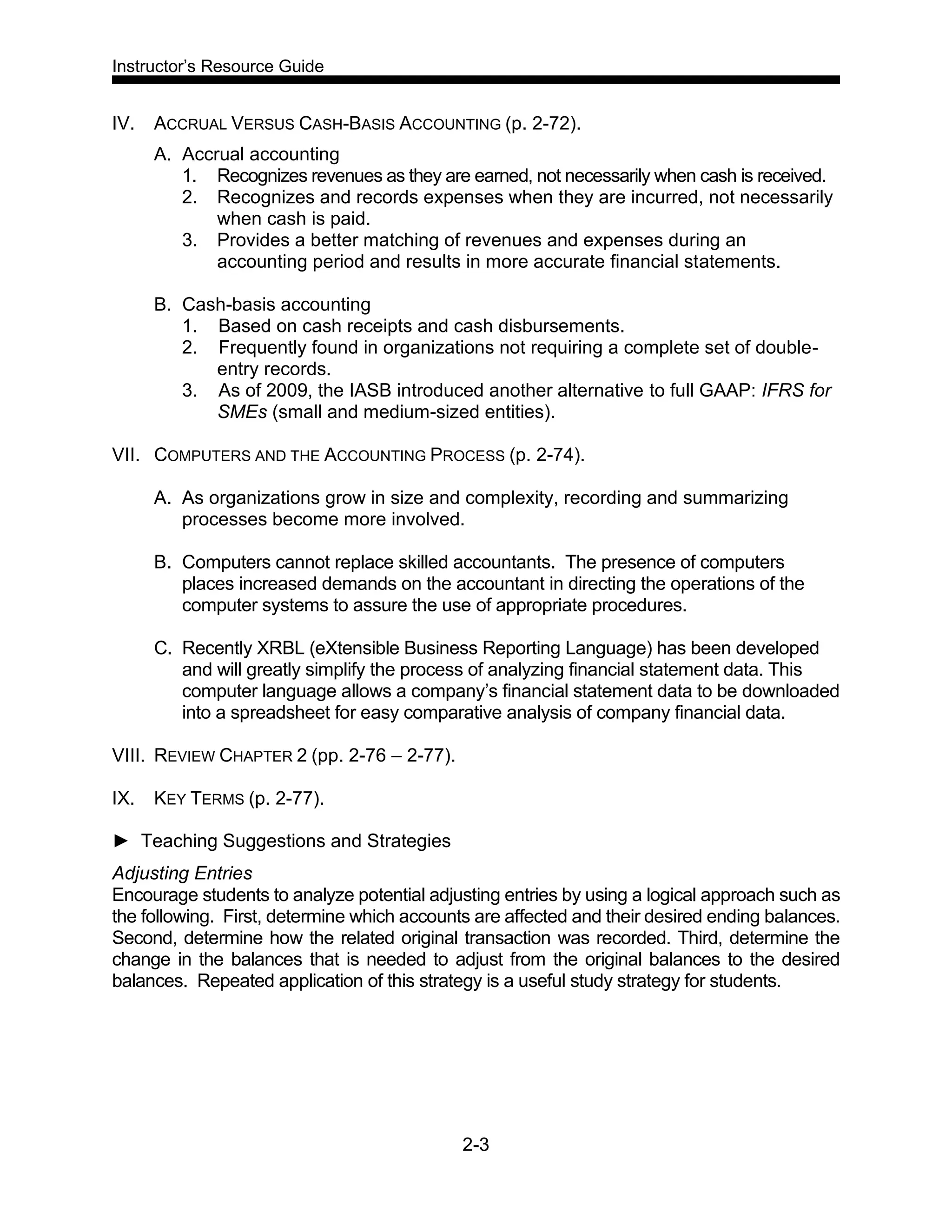 Instructor’s Resource Guide
2-3
IV. ACCRUAL VERSUS CASH-BASIS ACCOUNTING (p. 2-72).
A. Accrual accounting
1. Recognizes revenues as they are earned, not necessarily when cash is received.
2. Recognizes and records expenses when they are incurred, not necessarily
when cash is paid.
3. Provides a better matching of revenues and expenses during an
accounting period and results in more accurate financial statements.
B. Cash-basis accounting
1. Based on cash receipts and cash disbursements.
2. Frequently found in organizations not requiring a complete set of double-
entry records.
3. As of 2009, the IASB introduced another alternative to full GAAP: IFRS for
SMEs (small and medium-sized entities).
VII. COMPUTERS AND THE ACCOUNTING PROCESS (p. 2-74).
A. As organizations grow in size and complexity, recording and summarizing
processes become more involved.
B. Computers cannot replace skilled accountants. The presence of computers
places increased demands on the accountant in directing the operations of the
computer systems to assure the use of appropriate procedures.
C. Recently XRBL (eXtensible Business Reporting Language) has been developed
and will greatly simplify the process of analyzing financial statement data. This
computer language allows a company’s financial statement data to be downloaded
into a spreadsheet for easy comparative analysis of company financial data.
VIII. REVIEW CHAPTER 2 (pp. 2-76 – 2-77).
IX. KEY TERMS (p. 2-77).
► Teaching Suggestions and Strategies
Adjusting Entries
Encourage students to analyze potential adjusting entries by using a logical approach such as
the following. First, determine which accounts are affected and their desired ending balances.
Second, determine how the related original transaction was recorded. Third, determine the
change in the balances that is needed to adjust from the original balances to the desired
balances. Repeated application of this strategy is a useful study strategy for students.
 