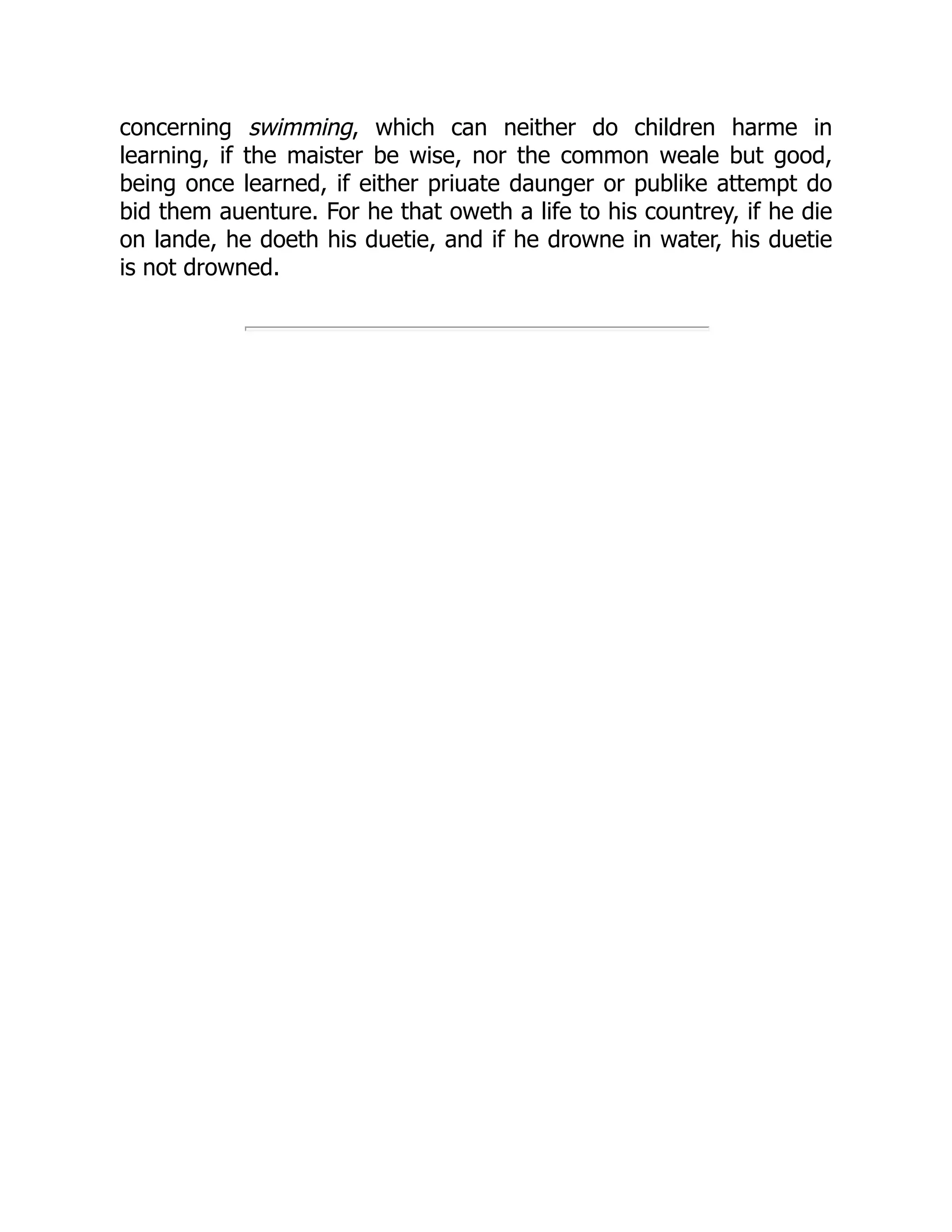 concerning swimming, which can neither do children harme in
learning, if the maister be wise, nor the common weale but good,
being once learned, if either priuate daunger or publike attempt do
bid them auenture. For he that oweth a life to his countrey, if he die
on lande, he doeth his duetie, and if he drowne in water, his duetie
is not drowned.
 