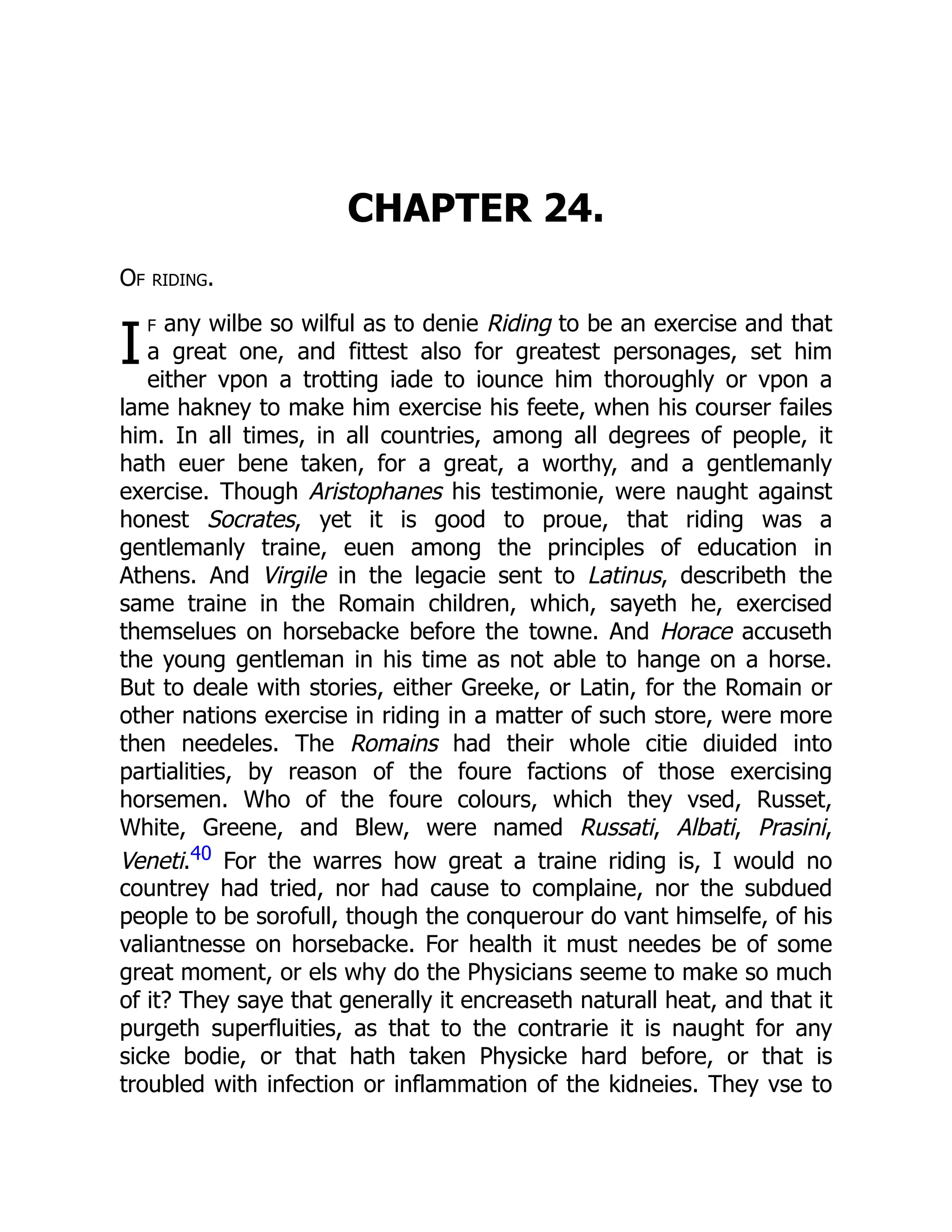 I
CHAPTER 24.
Of riding.
f any wilbe so wilful as to denie Riding to be an exercise and that
a great one, and fittest also for greatest personages, set him
either vpon a trotting iade to iounce him thoroughly or vpon a
lame hakney to make him exercise his feete, when his courser failes
him. In all times, in all countries, among all degrees of people, it
hath euer bene taken, for a great, a worthy, and a gentlemanly
exercise. Though Aristophanes his testimonie, were naught against
honest Socrates, yet it is good to proue, that riding was a
gentlemanly traine, euen among the principles of education in
Athens. And Virgile in the legacie sent to Latinus, describeth the
same traine in the Romain children, which, sayeth he, exercised
themselues on horsebacke before the towne. And Horace accuseth
the young gentleman in his time as not able to hange on a horse.
But to deale with stories, either Greeke, or Latin, for the Romain or
other nations exercise in riding in a matter of such store, were more
then needeles. The Romains had their whole citie diuided into
partialities, by reason of the foure factions of those exercising
horsemen. Who of the foure colours, which they vsed, Russet,
White, Greene, and Blew, were named Russati, Albati, Prasini,
Veneti.40 For the warres how great a traine riding is, I would no
countrey had tried, nor had cause to complaine, nor the subdued
people to be sorofull, though the conquerour do vant himselfe, of his
valiantnesse on horsebacke. For health it must needes be of some
great moment, or els why do the Physicians seeme to make so much
of it? They saye that generally it encreaseth naturall heat, and that it
purgeth superfluities, as that to the contrarie it is naught for any
sicke bodie, or that hath taken Physicke hard before, or that is
troubled with infection or inflammation of the kidneies. They vse to
 