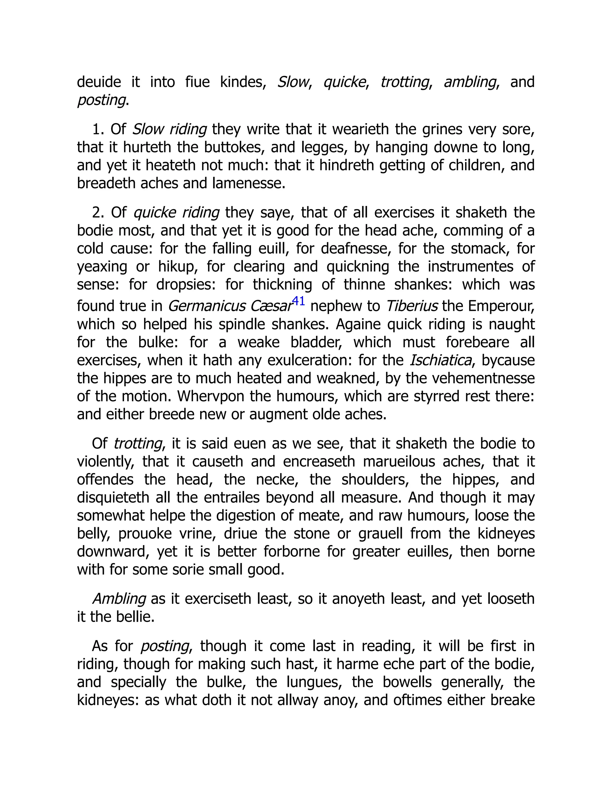 deuide it into fiue kindes, Slow, quicke, trotting, ambling, and
posting.
1. Of Slow riding they write that it wearieth the grines very sore,
that it hurteth the buttokes, and legges, by hanging downe to long,
and yet it heateth not much: that it hindreth getting of children, and
breadeth aches and lamenesse.
2. Of quicke riding they saye, that of all exercises it shaketh the
bodie most, and that yet it is good for the head ache, comming of a
cold cause: for the falling euill, for deafnesse, for the stomack, for
yeaxing or hikup, for clearing and quickning the instrumentes of
sense: for dropsies: for thickning of thinne shankes: which was
found true in Germanicus Cæsar41 nephew to Tiberius the Emperour,
which so helped his spindle shankes. Againe quick riding is naught
for the bulke: for a weake bladder, which must forebeare all
exercises, when it hath any exulceration: for the Ischiatica, bycause
the hippes are to much heated and weakned, by the vehementnesse
of the motion. Whervpon the humours, which are styrred rest there:
and either breede new or augment olde aches.
Of trotting, it is said euen as we see, that it shaketh the bodie to
violently, that it causeth and encreaseth marueilous aches, that it
offendes the head, the necke, the shoulders, the hippes, and
disquieteth all the entrailes beyond all measure. And though it may
somewhat helpe the digestion of meate, and raw humours, loose the
belly, prouoke vrine, driue the stone or grauell from the kidneyes
downward, yet it is better forborne for greater euilles, then borne
with for some sorie small good.
Ambling as it exerciseth least, so it anoyeth least, and yet looseth
it the bellie.
As for posting, though it come last in reading, it will be first in
riding, though for making such hast, it harme eche part of the bodie,
and specially the bulke, the lungues, the bowells generally, the
kidneyes: as what doth it not allway anoy, and oftimes either breake
 
