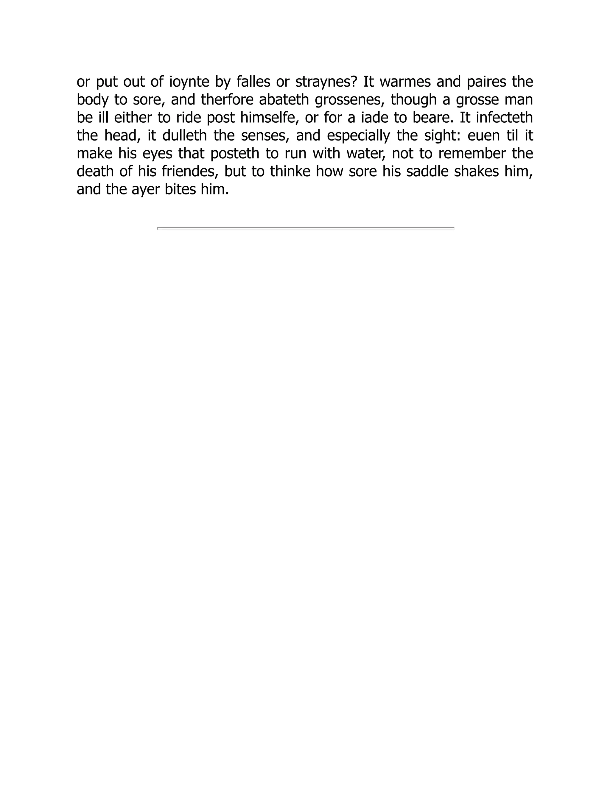 or put out of ioynte by falles or straynes? It warmes and paires the
body to sore, and therfore abateth grossenes, though a grosse man
be ill either to ride post himselfe, or for a iade to beare. It infecteth
the head, it dulleth the senses, and especially the sight: euen til it
make his eyes that posteth to run with water, not to remember the
death of his friendes, but to thinke how sore his saddle shakes him,
and the ayer bites him.
 