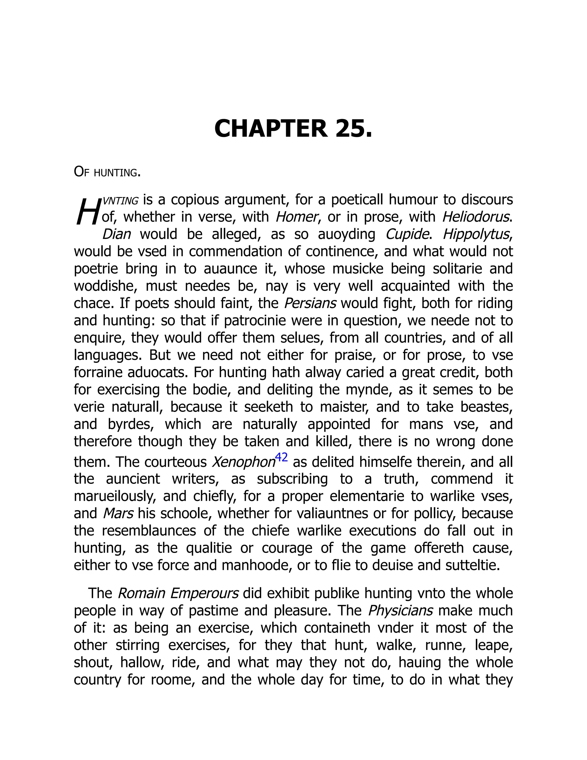 H
CHAPTER 25.
Of hunting.
vnting is a copious argument, for a poeticall humour to discours
of, whether in verse, with Homer, or in prose, with Heliodorus.
Dian would be alleged, as so auoyding Cupide. Hippolytus,
would be vsed in commendation of continence, and what would not
poetrie bring in to auaunce it, whose musicke being solitarie and
woddishe, must needes be, nay is very well acquainted with the
chace. If poets should faint, the Persians would fight, both for riding
and hunting: so that if patrocinie were in question, we neede not to
enquire, they would offer them selues, from all countries, and of all
languages. But we need not either for praise, or for prose, to vse
forraine aduocats. For hunting hath alway caried a great credit, both
for exercising the bodie, and deliting the mynde, as it semes to be
verie naturall, because it seeketh to maister, and to take beastes,
and byrdes, which are naturally appointed for mans vse, and
therefore though they be taken and killed, there is no wrong done
them. The courteous Xenophon42 as delited himselfe therein, and all
the auncient writers, as subscribing to a truth, commend it
marueilously, and chiefly, for a proper elementarie to warlike vses,
and Mars his schoole, whether for valiauntnes or for pollicy, because
the resemblaunces of the chiefe warlike executions do fall out in
hunting, as the qualitie or courage of the game offereth cause,
either to vse force and manhoode, or to flie to deuise and sutteltie.
The Romain Emperours did exhibit publike hunting vnto the whole
people in way of pastime and pleasure. The Physicians make much
of it: as being an exercise, which containeth vnder it most of the
other stirring exercises, for they that hunt, walke, runne, leape,
shout, hallow, ride, and what may they not do, hauing the whole
country for roome, and the whole day for time, to do in what they
 