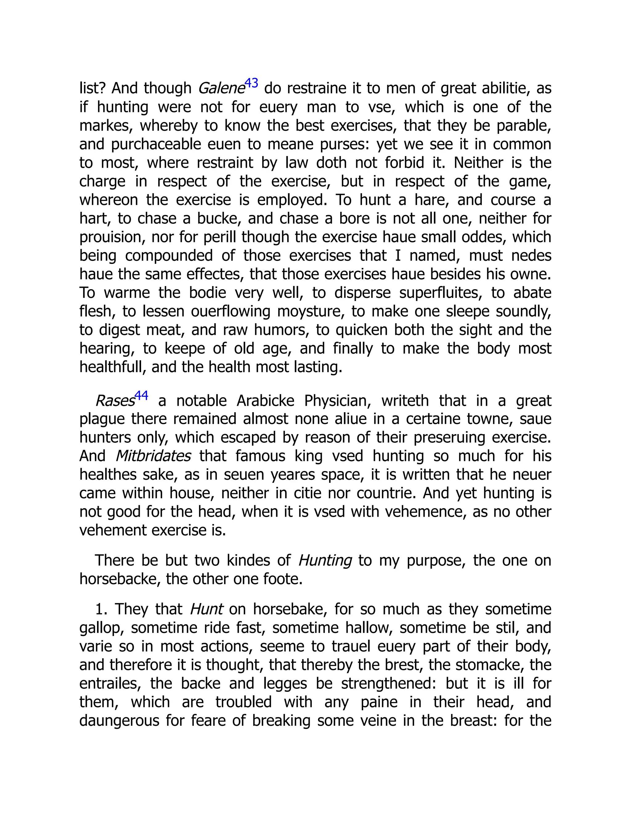 list? And though Galene43 do restraine it to men of great abilitie, as
if hunting were not for euery man to vse, which is one of the
markes, whereby to know the best exercises, that they be parable,
and purchaceable euen to meane purses: yet we see it in common
to most, where restraint by law doth not forbid it. Neither is the
charge in respect of the exercise, but in respect of the game,
whereon the exercise is employed. To hunt a hare, and course a
hart, to chase a bucke, and chase a bore is not all one, neither for
prouision, nor for perill though the exercise haue small oddes, which
being compounded of those exercises that I named, must nedes
haue the same effectes, that those exercises haue besides his owne.
To warme the bodie very well, to disperse superfluites, to abate
flesh, to lessen ouerflowing moysture, to make one sleepe soundly,
to digest meat, and raw humors, to quicken both the sight and the
hearing, to keepe of old age, and finally to make the body most
healthfull, and the health most lasting.
Rases44 a notable Arabicke Physician, writeth that in a great
plague there remained almost none aliue in a certaine towne, saue
hunters only, which escaped by reason of their preseruing exercise.
And Mitbridates that famous king vsed hunting so much for his
healthes sake, as in seuen yeares space, it is written that he neuer
came within house, neither in citie nor countrie. And yet hunting is
not good for the head, when it is vsed with vehemence, as no other
vehement exercise is.
There be but two kindes of Hunting to my purpose, the one on
horsebacke, the other one foote.
1. They that Hunt on horsebake, for so much as they sometime
gallop, sometime ride fast, sometime hallow, sometime be stil, and
varie so in most actions, seeme to trauel euery part of their body,
and therefore it is thought, that thereby the brest, the stomacke, the
entrailes, the backe and legges be strengthened: but it is ill for
them, which are troubled with any paine in their head, and
daungerous for feare of breaking some veine in the breast: for the
 