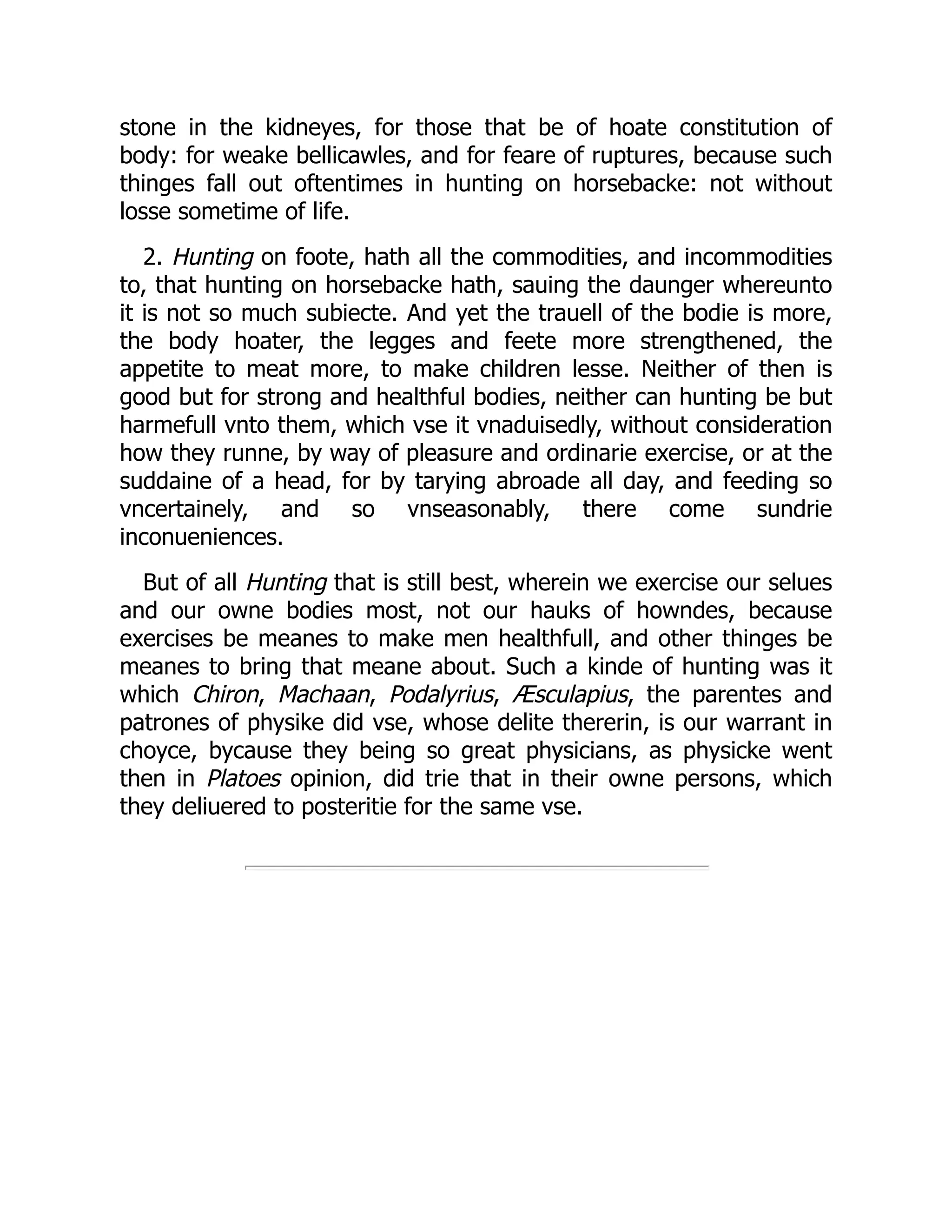 stone in the kidneyes, for those that be of hoate constitution of
body: for weake bellicawles, and for feare of ruptures, because such
thinges fall out oftentimes in hunting on horsebacke: not without
losse sometime of life.
2. Hunting on foote, hath all the commodities, and incommodities
to, that hunting on horsebacke hath, sauing the daunger whereunto
it is not so much subiecte. And yet the trauell of the bodie is more,
the body hoater, the legges and feete more strengthened, the
appetite to meat more, to make children lesse. Neither of then is
good but for strong and healthful bodies, neither can hunting be but
harmefull vnto them, which vse it vnaduisedly, without consideration
how they runne, by way of pleasure and ordinarie exercise, or at the
suddaine of a head, for by tarying abroade all day, and feeding so
vncertainely, and so vnseasonably, there come sundrie
inconueniences.
But of all Hunting that is still best, wherein we exercise our selues
and our owne bodies most, not our hauks of howndes, because
exercises be meanes to make men healthfull, and other thinges be
meanes to bring that meane about. Such a kinde of hunting was it
which Chiron, Machaan, Podalyrius, Æsculapius, the parentes and
patrones of physike did vse, whose delite thererin, is our warrant in
choyce, bycause they being so great physicians, as physicke went
then in Platoes opinion, did trie that in their owne persons, which
they deliuered to posteritie for the same vse.
 