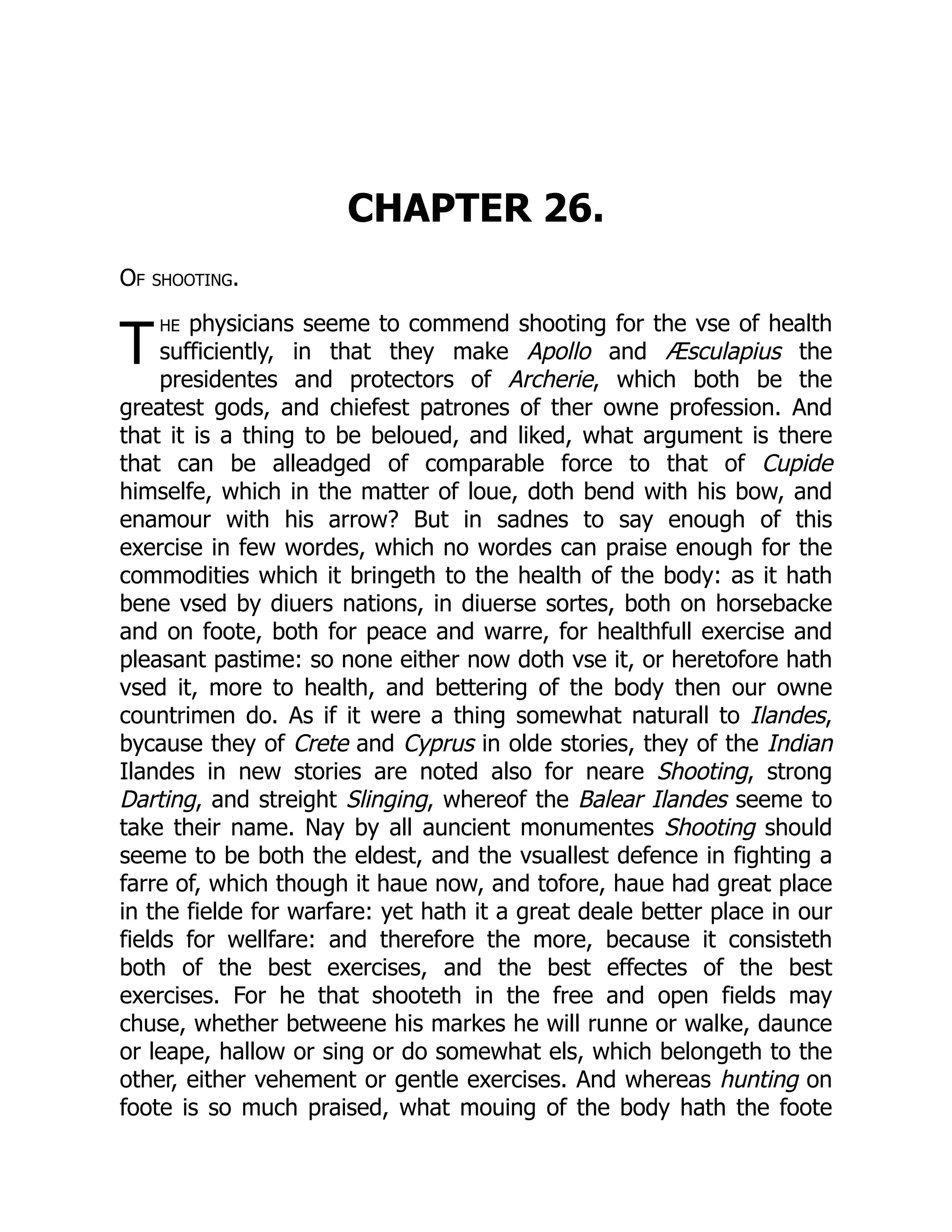 T
CHAPTER 26.
Of shooting.
he physicians seeme to commend shooting for the vse of health
sufficiently, in that they make Apollo and Æsculapius the
presidentes and protectors of Archerie, which both be the
greatest gods, and chiefest patrones of ther owne profession. And
that it is a thing to be beloued, and liked, what argument is there
that can be alleadged of comparable force to that of Cupide
himselfe, which in the matter of loue, doth bend with his bow, and
enamour with his arrow? But in sadnes to say enough of this
exercise in few wordes, which no wordes can praise enough for the
commodities which it bringeth to the health of the body: as it hath
bene vsed by diuers nations, in diuerse sortes, both on horsebacke
and on foote, both for peace and warre, for healthfull exercise and
pleasant pastime: so none either now doth vse it, or heretofore hath
vsed it, more to health, and bettering of the body then our owne
countrimen do. As if it were a thing somewhat naturall to Ilandes,
bycause they of Crete and Cyprus in olde stories, they of the Indian
Ilandes in new stories are noted also for neare Shooting, strong
Darting, and streight Slinging, whereof the Balear Ilandes seeme to
take their name. Nay by all auncient monumentes Shooting should
seeme to be both the eldest, and the vsuallest defence in fighting a
farre of, which though it haue now, and tofore, haue had great place
in the fielde for warfare: yet hath it a great deale better place in our
fields for wellfare: and therefore the more, because it consisteth
both of the best exercises, and the best effectes of the best
exercises. For he that shooteth in the free and open fields may
chuse, whether betweene his markes he will runne or walke, daunce
or leape, hallow or sing or do somewhat els, which belongeth to the
other, either vehement or gentle exercises. And whereas hunting on
foote is so much praised, what mouing of the body hath the foote
 