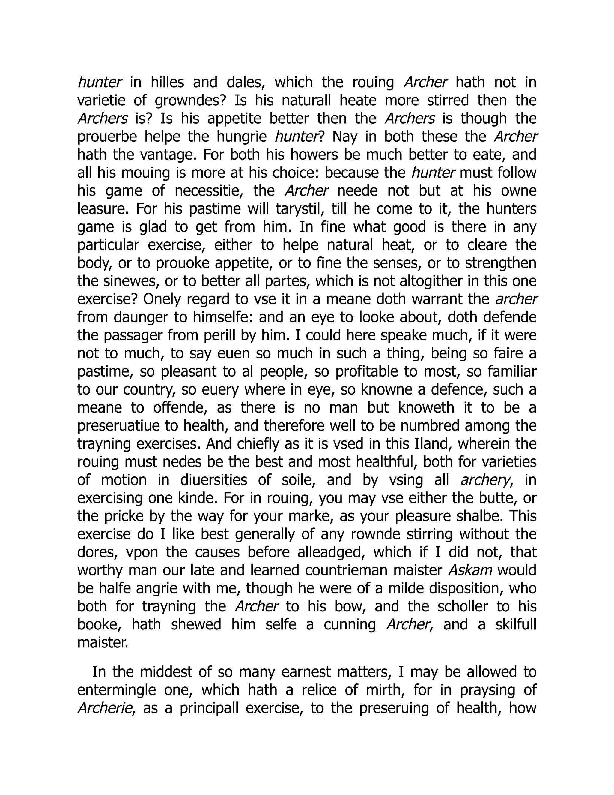hunter in hilles and dales, which the rouing Archer hath not in
varietie of growndes? Is his naturall heate more stirred then the
Archers is? Is his appetite better then the Archers is though the
prouerbe helpe the hungrie hunter? Nay in both these the Archer
hath the vantage. For both his howers be much better to eate, and
all his mouing is more at his choice: because the hunter must follow
his game of necessitie, the Archer neede not but at his owne
leasure. For his pastime will tarystil, till he come to it, the hunters
game is glad to get from him. In fine what good is there in any
particular exercise, either to helpe natural heat, or to cleare the
body, or to prouoke appetite, or to fine the senses, or to strengthen
the sinewes, or to better all partes, which is not altogither in this one
exercise? Onely regard to vse it in a meane doth warrant the archer
from daunger to himselfe: and an eye to looke about, doth defende
the passager from perill by him. I could here speake much, if it were
not to much, to say euen so much in such a thing, being so faire a
pastime, so pleasant to al people, so profitable to most, so familiar
to our country, so euery where in eye, so knowne a defence, such a
meane to offende, as there is no man but knoweth it to be a
preseruatiue to health, and therefore well to be numbred among the
trayning exercises. And chiefly as it is vsed in this Iland, wherein the
rouing must nedes be the best and most healthful, both for varieties
of motion in diuersities of soile, and by vsing all archery, in
exercising one kinde. For in rouing, you may vse either the butte, or
the pricke by the way for your marke, as your pleasure shalbe. This
exercise do I like best generally of any rownde stirring without the
dores, vpon the causes before alleadged, which if I did not, that
worthy man our late and learned countrieman maister Askam would
be halfe angrie with me, though he were of a milde disposition, who
both for trayning the Archer to his bow, and the scholler to his
booke, hath shewed him selfe a cunning Archer, and a skilfull
maister.
In the middest of so many earnest matters, I may be allowed to
entermingle one, which hath a relice of mirth, for in praysing of
Archerie, as a principall exercise, to the preseruing of health, how
 