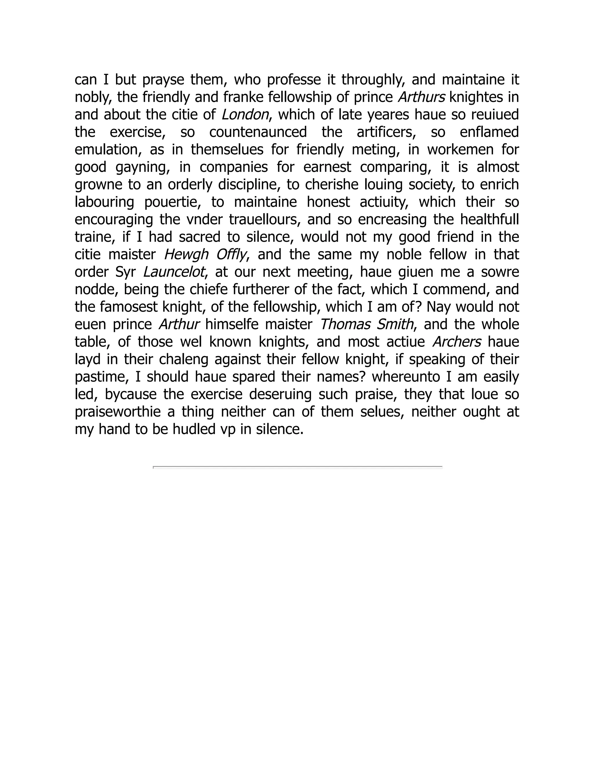 can I but prayse them, who professe it throughly, and maintaine it
nobly, the friendly and franke fellowship of prince Arthurs knightes in
and about the citie of London, which of late yeares haue so reuiued
the exercise, so countenaunced the artificers, so enflamed
emulation, as in themselues for friendly meting, in workemen for
good gayning, in companies for earnest comparing, it is almost
growne to an orderly discipline, to cherishe louing society, to enrich
labouring pouertie, to maintaine honest actiuity, which their so
encouraging the vnder trauellours, and so encreasing the healthfull
traine, if I had sacred to silence, would not my good friend in the
citie maister Hewgh Offly, and the same my noble fellow in that
order Syr Launcelot, at our next meeting, haue giuen me a sowre
nodde, being the chiefe furtherer of the fact, which I commend, and
the famosest knight, of the fellowship, which I am of? Nay would not
euen prince Arthur himselfe maister Thomas Smith, and the whole
table, of those wel known knights, and most actiue Archers haue
layd in their chaleng against their fellow knight, if speaking of their
pastime, I should haue spared their names? whereunto I am easily
led, bycause the exercise deseruing such praise, they that loue so
praiseworthie a thing neither can of them selues, neither ought at
my hand to be hudled vp in silence.
 