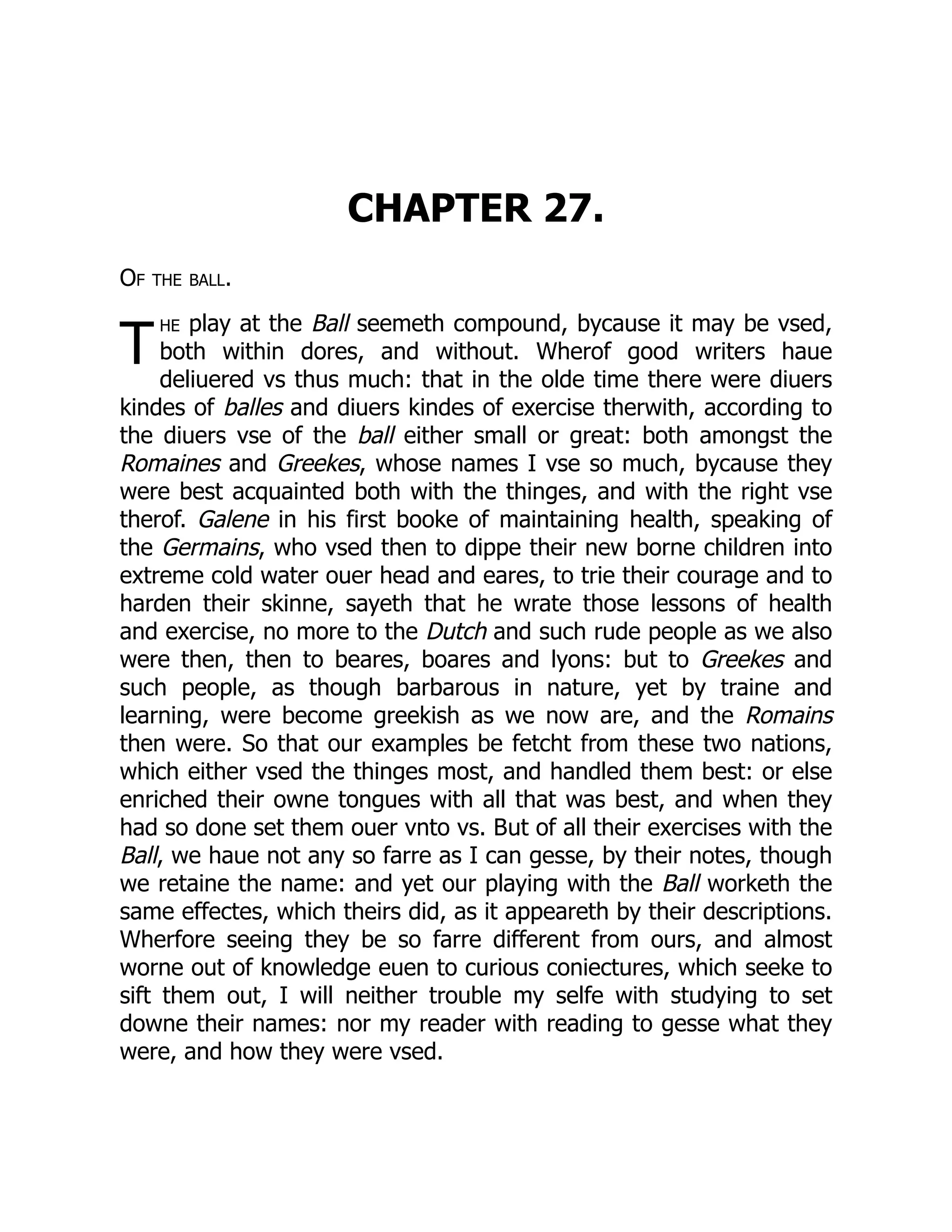 T
CHAPTER 27.
Of the ball.
he play at the Ball seemeth compound, bycause it may be vsed,
both within dores, and without. Wherof good writers haue
deliuered vs thus much: that in the olde time there were diuers
kindes of balles and diuers kindes of exercise therwith, according to
the diuers vse of the ball either small or great: both amongst the
Romaines and Greekes, whose names I vse so much, bycause they
were best acquainted both with the thinges, and with the right vse
therof. Galene in his first booke of maintaining health, speaking of
the Germains, who vsed then to dippe their new borne children into
extreme cold water ouer head and eares, to trie their courage and to
harden their skinne, sayeth that he wrate those lessons of health
and exercise, no more to the Dutch and such rude people as we also
were then, then to beares, boares and lyons: but to Greekes and
such people, as though barbarous in nature, yet by traine and
learning, were become greekish as we now are, and the Romains
then were. So that our examples be fetcht from these two nations,
which either vsed the thinges most, and handled them best: or else
enriched their owne tongues with all that was best, and when they
had so done set them ouer vnto vs. But of all their exercises with the
Ball, we haue not any so farre as I can gesse, by their notes, though
we retaine the name: and yet our playing with the Ball worketh the
same effectes, which theirs did, as it appeareth by their descriptions.
Wherfore seeing they be so farre different from ours, and almost
worne out of knowledge euen to curious coniectures, which seeke to
sift them out, I will neither trouble my selfe with studying to set
downe their names: nor my reader with reading to gesse what they
were, and how they were vsed.
 
