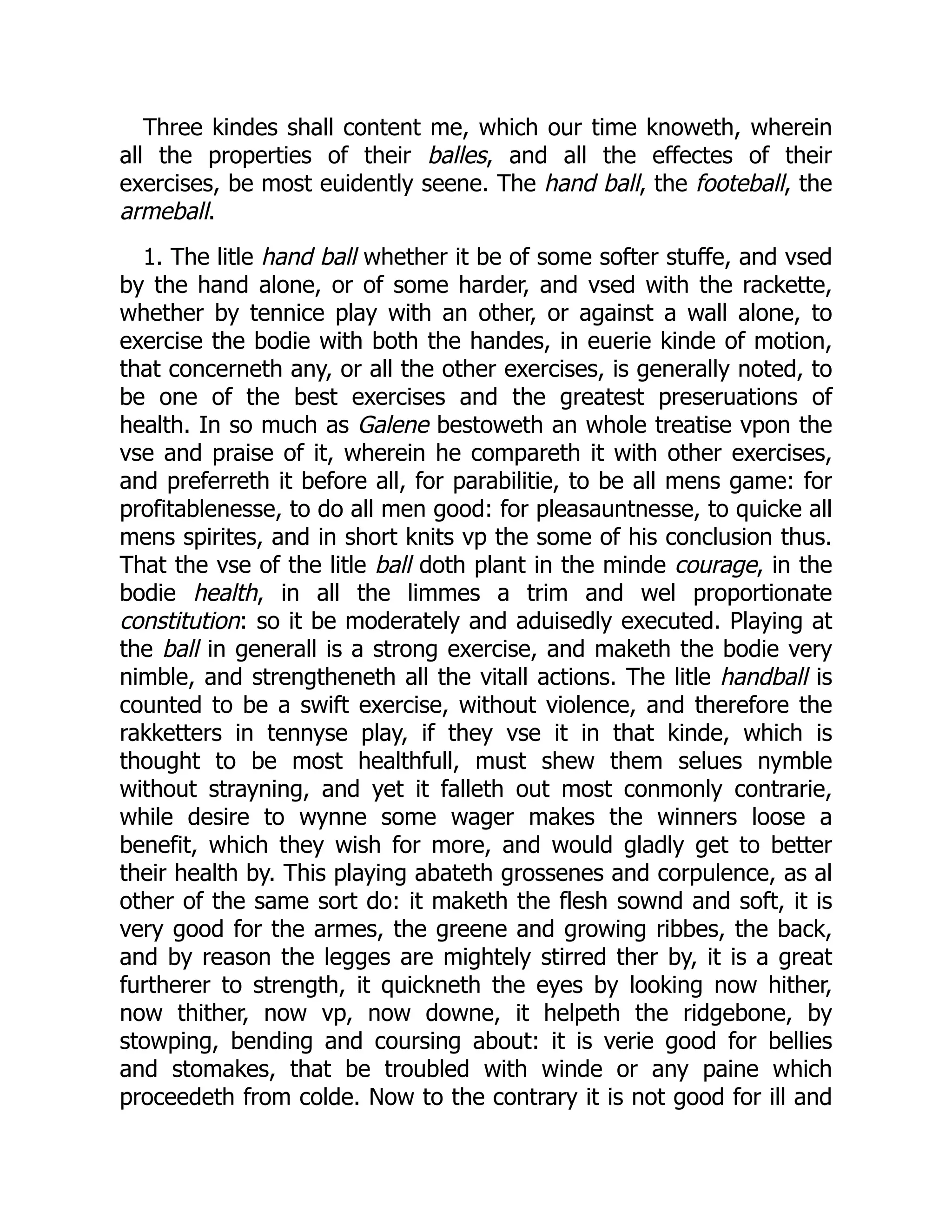 Three kindes shall content me, which our time knoweth, wherein
all the properties of their balles, and all the effectes of their
exercises, be most euidently seene. The hand ball, the footeball, the
armeball.
1. The litle hand ball whether it be of some softer stuffe, and vsed
by the hand alone, or of some harder, and vsed with the rackette,
whether by tennice play with an other, or against a wall alone, to
exercise the bodie with both the handes, in euerie kinde of motion,
that concerneth any, or all the other exercises, is generally noted, to
be one of the best exercises and the greatest preseruations of
health. In so much as Galene bestoweth an whole treatise vpon the
vse and praise of it, wherein he compareth it with other exercises,
and preferreth it before all, for parabilitie, to be all mens game: for
profitablenesse, to do all men good: for pleasauntnesse, to quicke all
mens spirites, and in short knits vp the some of his conclusion thus.
That the vse of the litle ball doth plant in the minde courage, in the
bodie health, in all the limmes a trim and wel proportionate
constitution: so it be moderately and aduisedly executed. Playing at
the ball in generall is a strong exercise, and maketh the bodie very
nimble, and strengtheneth all the vitall actions. The litle handball is
counted to be a swift exercise, without violence, and therefore the
rakketters in tennyse play, if they vse it in that kinde, which is
thought to be most healthfull, must shew them selues nymble
without strayning, and yet it falleth out most conmonly contrarie,
while desire to wynne some wager makes the winners loose a
benefit, which they wish for more, and would gladly get to better
their health by. This playing abateth grossenes and corpulence, as al
other of the same sort do: it maketh the flesh sownd and soft, it is
very good for the armes, the greene and growing ribbes, the back,
and by reason the legges are mightely stirred ther by, it is a great
furtherer to strength, it quickneth the eyes by looking now hither,
now thither, now vp, now downe, it helpeth the ridgebone, by
stowping, bending and coursing about: it is verie good for bellies
and stomakes, that be troubled with winde or any paine which
proceedeth from colde. Now to the contrary it is not good for ill and
 