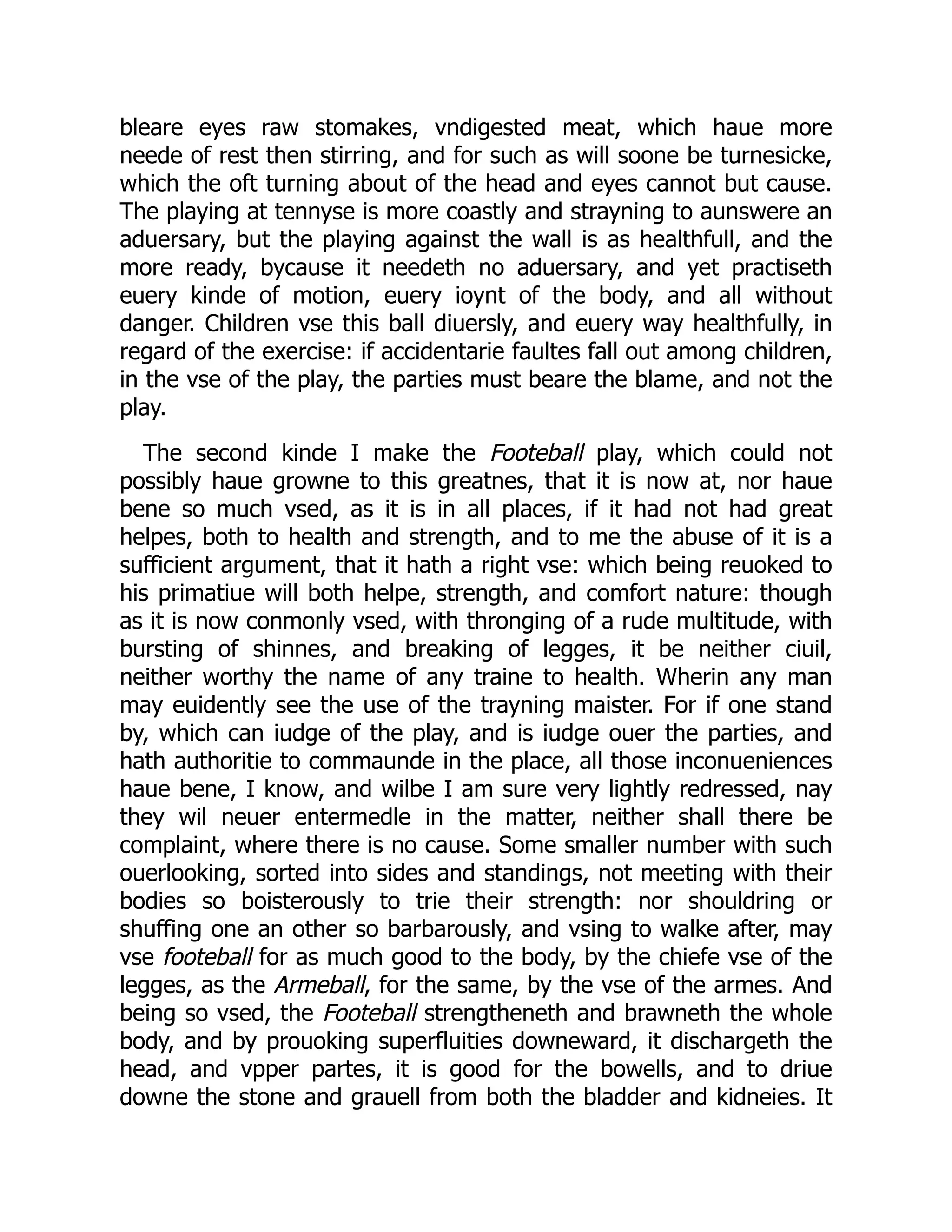 bleare eyes raw stomakes, vndigested meat, which haue more
neede of rest then stirring, and for such as will soone be turnesicke,
which the oft turning about of the head and eyes cannot but cause.
The playing at tennyse is more coastly and strayning to aunswere an
aduersary, but the playing against the wall is as healthfull, and the
more ready, bycause it needeth no aduersary, and yet practiseth
euery kinde of motion, euery ioynt of the body, and all without
danger. Children vse this ball diuersly, and euery way healthfully, in
regard of the exercise: if accidentarie faultes fall out among children,
in the vse of the play, the parties must beare the blame, and not the
play.
The second kinde I make the Footeball play, which could not
possibly haue growne to this greatnes, that it is now at, nor haue
bene so much vsed, as it is in all places, if it had not had great
helpes, both to health and strength, and to me the abuse of it is a
sufficient argument, that it hath a right vse: which being reuoked to
his primatiue will both helpe, strength, and comfort nature: though
as it is now conmonly vsed, with thronging of a rude multitude, with
bursting of shinnes, and breaking of legges, it be neither ciuil,
neither worthy the name of any traine to health. Wherin any man
may euidently see the use of the trayning maister. For if one stand
by, which can iudge of the play, and is iudge ouer the parties, and
hath authoritie to commaunde in the place, all those inconueniences
haue bene, I know, and wilbe I am sure very lightly redressed, nay
they wil neuer entermedle in the matter, neither shall there be
complaint, where there is no cause. Some smaller number with such
ouerlooking, sorted into sides and standings, not meeting with their
bodies so boisterously to trie their strength: nor shouldring or
shuffing one an other so barbarously, and vsing to walke after, may
vse footeball for as much good to the body, by the chiefe vse of the
legges, as the Armeball, for the same, by the vse of the armes. And
being so vsed, the Footeball strengtheneth and brawneth the whole
body, and by prouoking superfluities downeward, it dischargeth the
head, and vpper partes, it is good for the bowells, and to driue
downe the stone and grauell from both the bladder and kidneies. It
 