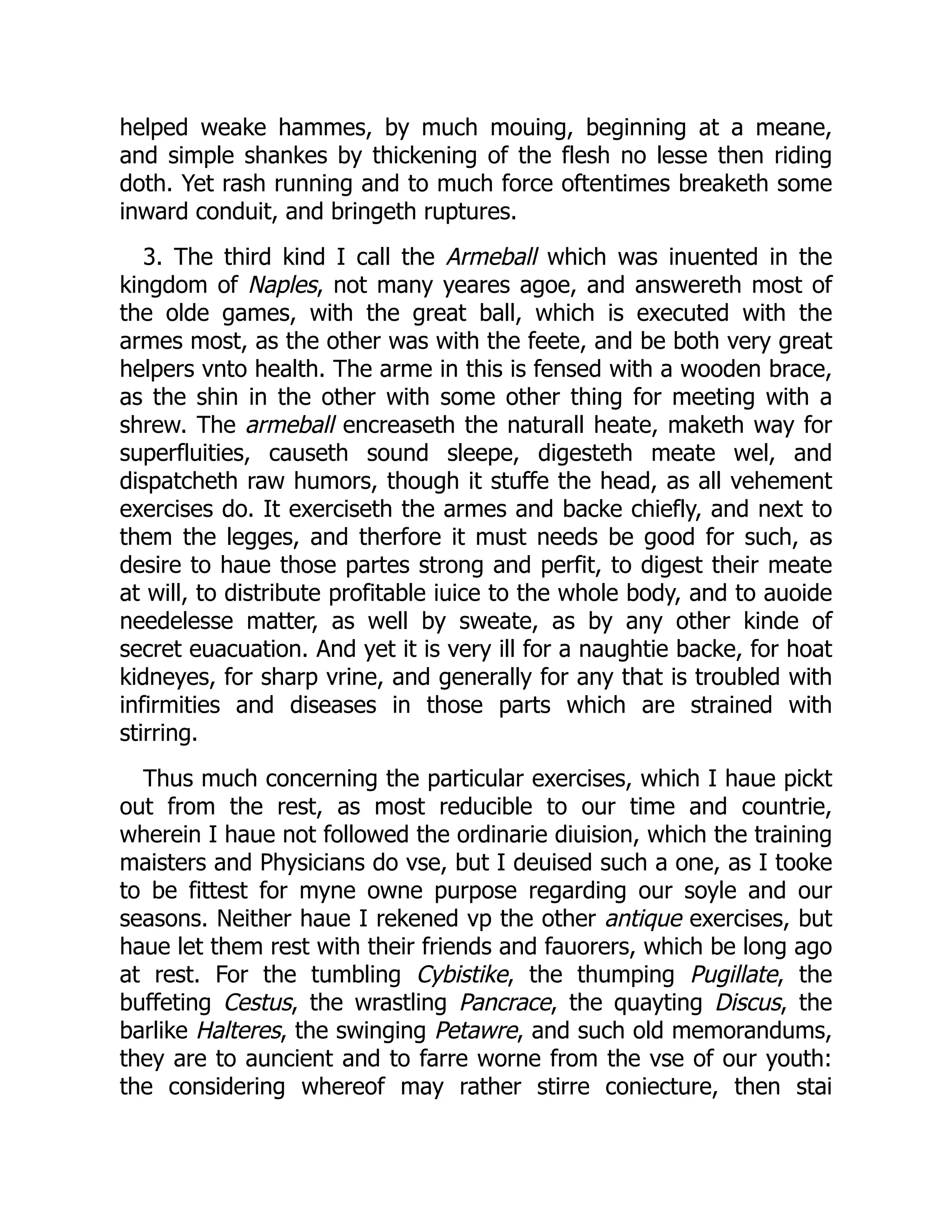 helped weake hammes, by much mouing, beginning at a meane,
and simple shankes by thickening of the flesh no lesse then riding
doth. Yet rash running and to much force oftentimes breaketh some
inward conduit, and bringeth ruptures.
3. The third kind I call the Armeball which was inuented in the
kingdom of Naples, not many yeares agoe, and answereth most of
the olde games, with the great ball, which is executed with the
armes most, as the other was with the feete, and be both very great
helpers vnto health. The arme in this is fensed with a wooden brace,
as the shin in the other with some other thing for meeting with a
shrew. The armeball encreaseth the naturall heate, maketh way for
superfluities, causeth sound sleepe, digesteth meate wel, and
dispatcheth raw humors, though it stuffe the head, as all vehement
exercises do. It exerciseth the armes and backe chiefly, and next to
them the legges, and therfore it must needs be good for such, as
desire to haue those partes strong and perfit, to digest their meate
at will, to distribute profitable iuice to the whole body, and to auoide
needelesse matter, as well by sweate, as by any other kinde of
secret euacuation. And yet it is very ill for a naughtie backe, for hoat
kidneyes, for sharp vrine, and generally for any that is troubled with
infirmities and diseases in those parts which are strained with
stirring.
Thus much concerning the particular exercises, which I haue pickt
out from the rest, as most reducible to our time and countrie,
wherein I haue not followed the ordinarie diuision, which the training
maisters and Physicians do vse, but I deuised such a one, as I tooke
to be fittest for myne owne purpose regarding our soyle and our
seasons. Neither haue I rekened vp the other antique exercises, but
haue let them rest with their friends and fauorers, which be long ago
at rest. For the tumbling Cybistike, the thumping Pugillate, the
buffeting Cestus, the wrastling Pancrace, the quayting Discus, the
barlike Halteres, the swinging Petawre, and such old memorandums,
they are to auncient and to farre worne from the vse of our youth:
the considering whereof may rather stirre coniecture, then stai
 