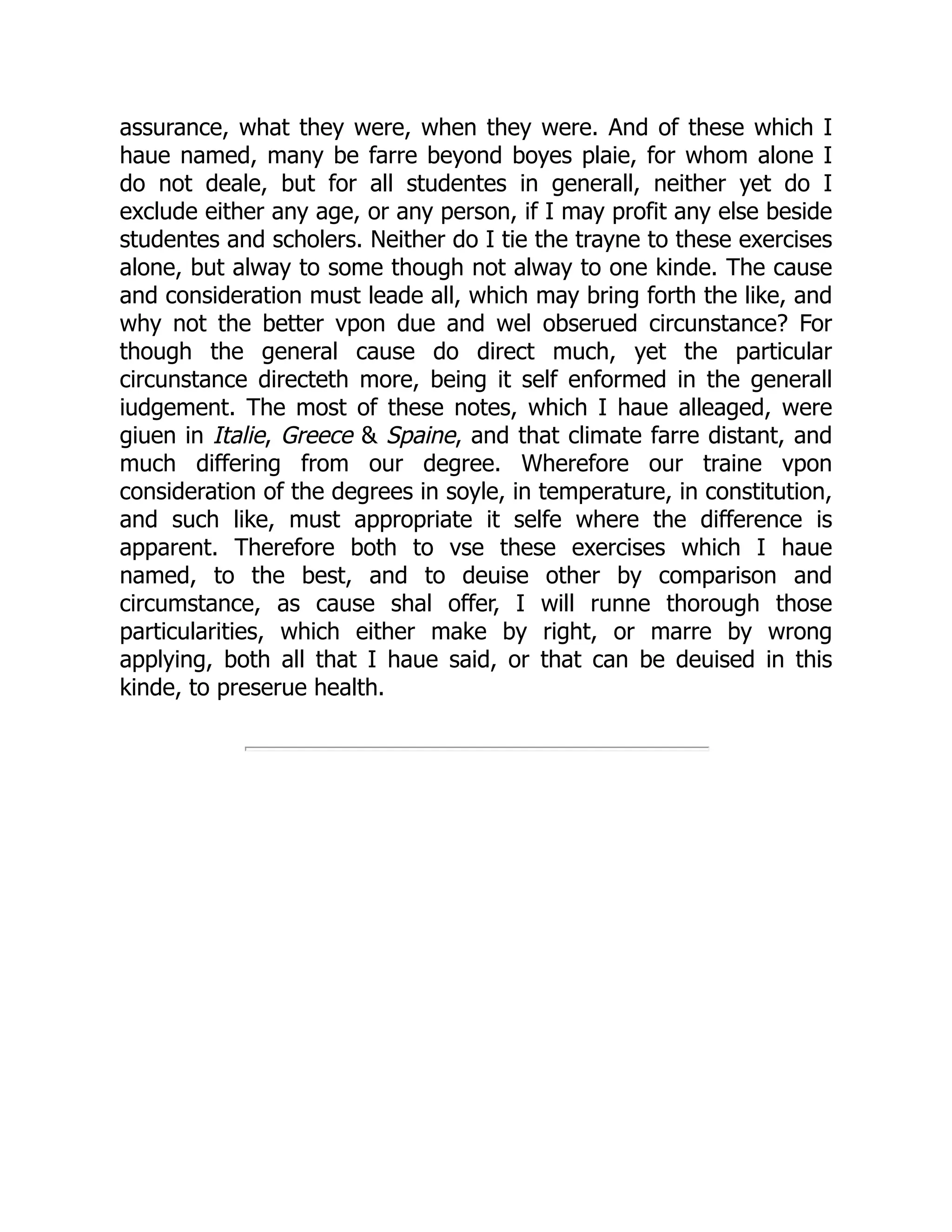 assurance, what they were, when they were. And of these which I
haue named, many be farre beyond boyes plaie, for whom alone I
do not deale, but for all studentes in generall, neither yet do I
exclude either any age, or any person, if I may profit any else beside
studentes and scholers. Neither do I tie the trayne to these exercises
alone, but alway to some though not alway to one kinde. The cause
and consideration must leade all, which may bring forth the like, and
why not the better vpon due and wel obserued circunstance? For
though the general cause do direct much, yet the particular
circunstance directeth more, being it self enformed in the generall
iudgement. The most of these notes, which I haue alleaged, were
giuen in Italie, Greece & Spaine, and that climate farre distant, and
much differing from our degree. Wherefore our traine vpon
consideration of the degrees in soyle, in temperature, in constitution,
and such like, must appropriate it selfe where the difference is
apparent. Therefore both to vse these exercises which I haue
named, to the best, and to deuise other by comparison and
circumstance, as cause shal offer, I will runne thorough those
particularities, which either make by right, or marre by wrong
applying, both all that I haue said, or that can be deuised in this
kinde, to preserue health.
 