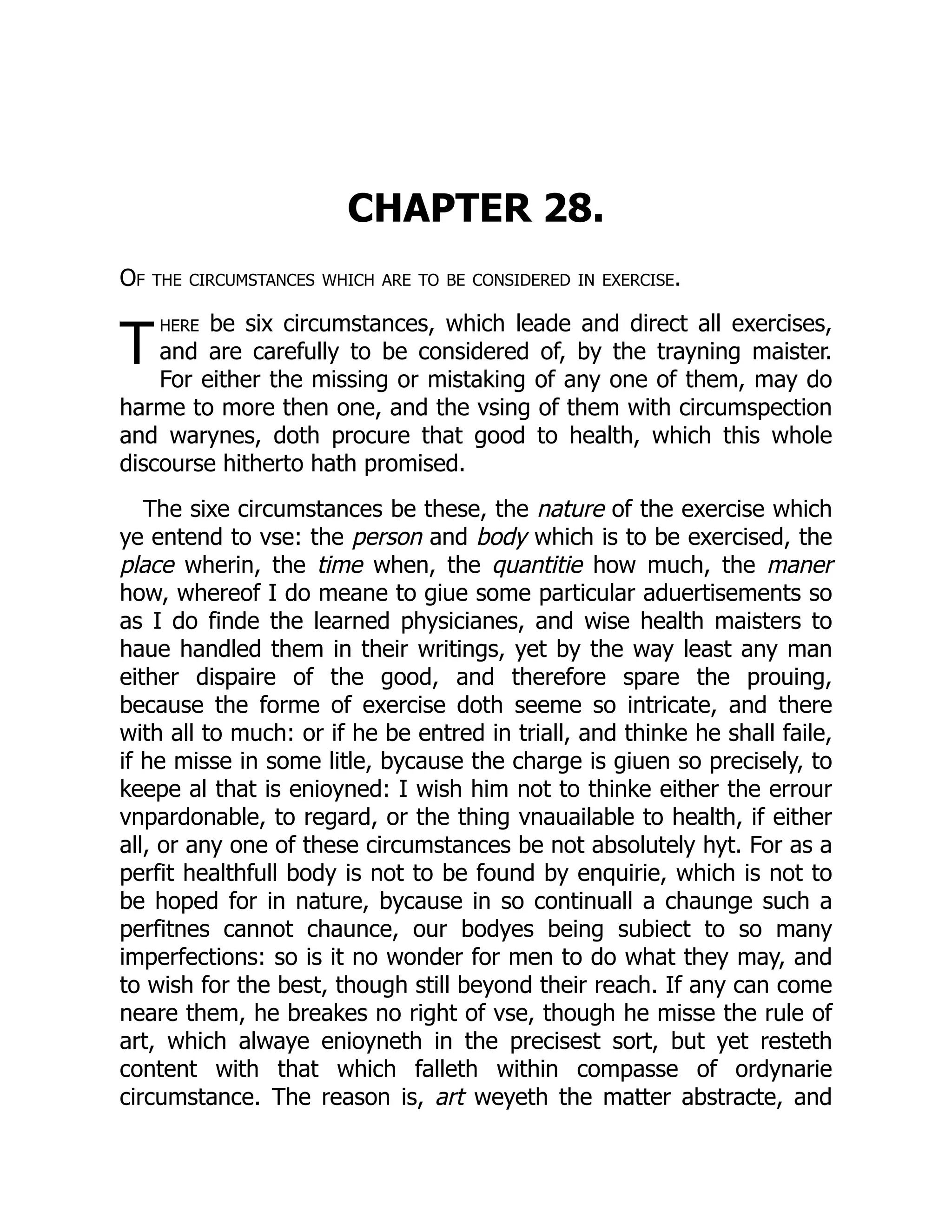 T
CHAPTER 28.
Of the circumstances which are to be considered in exercise.
here be six circumstances, which leade and direct all exercises,
and are carefully to be considered of, by the trayning maister.
For either the missing or mistaking of any one of them, may do
harme to more then one, and the vsing of them with circumspection
and warynes, doth procure that good to health, which this whole
discourse hitherto hath promised.
The sixe circumstances be these, the nature of the exercise which
ye entend to vse: the person and body which is to be exercised, the
place wherin, the time when, the quantitie how much, the maner
how, whereof I do meane to giue some particular aduertisements so
as I do finde the learned physicianes, and wise health maisters to
haue handled them in their writings, yet by the way least any man
either dispaire of the good, and therefore spare the prouing,
because the forme of exercise doth seeme so intricate, and there
with all to much: or if he be entred in triall, and thinke he shall faile,
if he misse in some litle, bycause the charge is giuen so precisely, to
keepe al that is enioyned: I wish him not to thinke either the errour
vnpardonable, to regard, or the thing vnauailable to health, if either
all, or any one of these circumstances be not absolutely hyt. For as a
perfit healthfull body is not to be found by enquirie, which is not to
be hoped for in nature, bycause in so continuall a chaunge such a
perfitnes cannot chaunce, our bodyes being subiect to so many
imperfections: so is it no wonder for men to do what they may, and
to wish for the best, though still beyond their reach. If any can come
neare them, he breakes no right of vse, though he misse the rule of
art, which alwaye enioyneth in the precisest sort, but yet resteth
content with that which falleth within compasse of ordynarie
circumstance. The reason is, art weyeth the matter abstracte, and
 