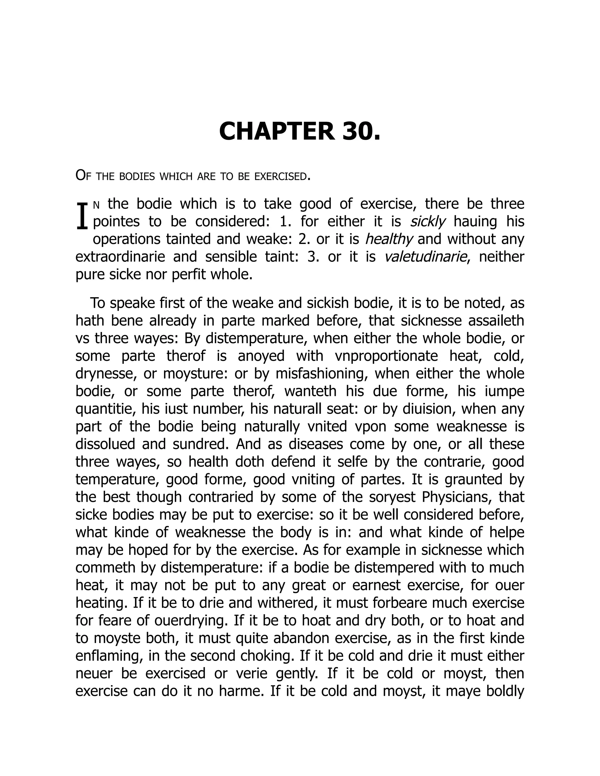 I
CHAPTER 30.
Of the bodies which are to be exercised.
n the bodie which is to take good of exercise, there be three
pointes to be considered: 1. for either it is sickly hauing his
operations tainted and weake: 2. or it is healthy and without any
extraordinarie and sensible taint: 3. or it is valetudinarie, neither
pure sicke nor perfit whole.
To speake first of the weake and sickish bodie, it is to be noted, as
hath bene already in parte marked before, that sicknesse assaileth
vs three wayes: By distemperature, when either the whole bodie, or
some parte therof is anoyed with vnproportionate heat, cold,
drynesse, or moysture: or by misfashioning, when either the whole
bodie, or some parte therof, wanteth his due forme, his iumpe
quantitie, his iust number, his naturall seat: or by diuision, when any
part of the bodie being naturally vnited vpon some weaknesse is
dissolued and sundred. And as diseases come by one, or all these
three wayes, so health doth defend it selfe by the contrarie, good
temperature, good forme, good vniting of partes. It is graunted by
the best though contraried by some of the soryest Physicians, that
sicke bodies may be put to exercise: so it be well considered before,
what kinde of weaknesse the body is in: and what kinde of helpe
may be hoped for by the exercise. As for example in sicknesse which
commeth by distemperature: if a bodie be distempered with to much
heat, it may not be put to any great or earnest exercise, for ouer
heating. If it be to drie and withered, it must forbeare much exercise
for feare of ouerdrying. If it be to hoat and dry both, or to hoat and
to moyste both, it must quite abandon exercise, as in the first kinde
enflaming, in the second choking. If it be cold and drie it must either
neuer be exercised or verie gently. If it be cold or moyst, then
exercise can do it no harme. If it be cold and moyst, it maye boldly
 