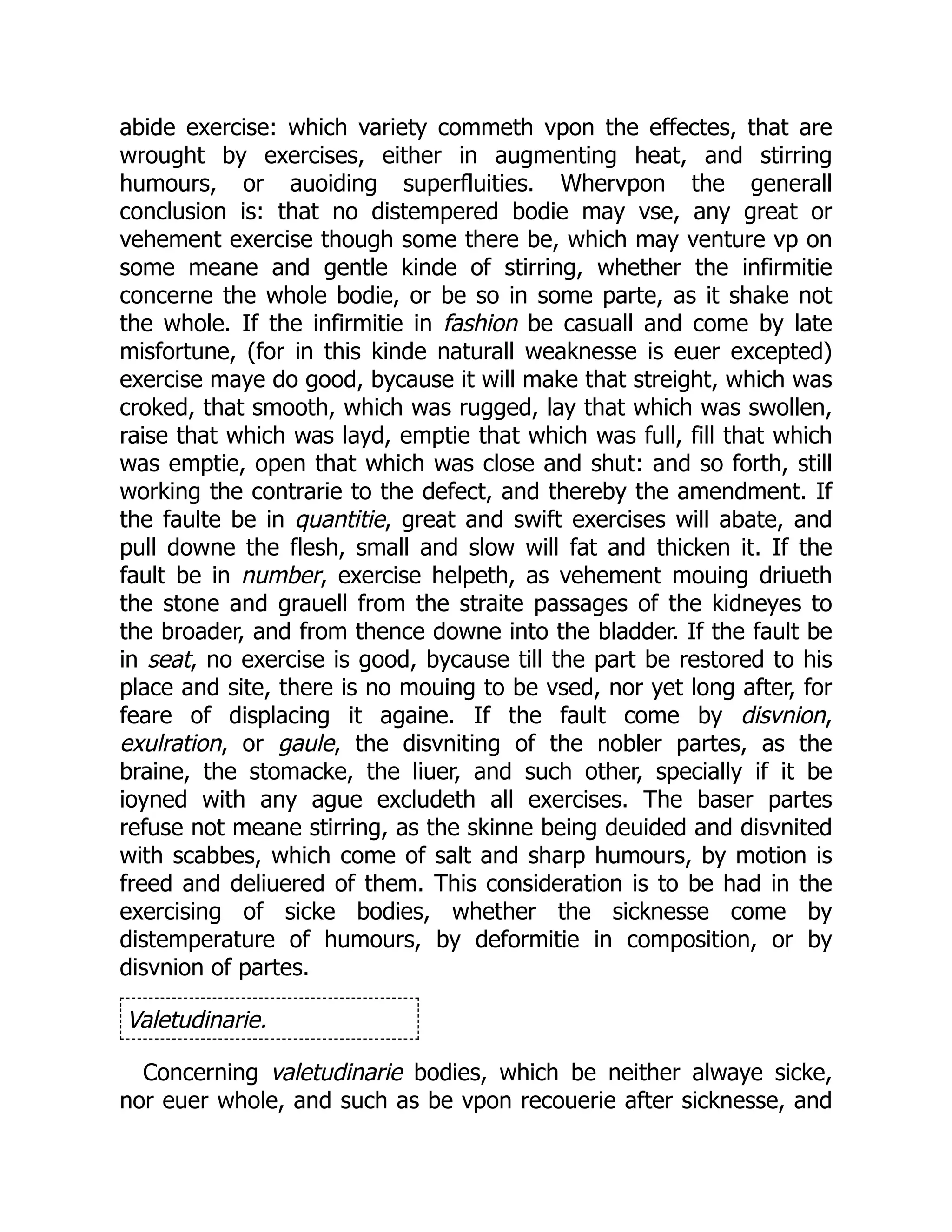 abide exercise: which variety commeth vpon the effectes, that are
wrought by exercises, either in augmenting heat, and stirring
humours, or auoiding superfluities. Whervpon the generall
conclusion is: that no distempered bodie may vse, any great or
vehement exercise though some there be, which may venture vp on
some meane and gentle kinde of stirring, whether the infirmitie
concerne the whole bodie, or be so in some parte, as it shake not
the whole. If the infirmitie in fashion be casuall and come by late
misfortune, (for in this kinde naturall weaknesse is euer excepted)
exercise maye do good, bycause it will make that streight, which was
croked, that smooth, which was rugged, lay that which was swollen,
raise that which was layd, emptie that which was full, fill that which
was emptie, open that which was close and shut: and so forth, still
working the contrarie to the defect, and thereby the amendment. If
the faulte be in quantitie, great and swift exercises will abate, and
pull downe the flesh, small and slow will fat and thicken it. If the
fault be in number, exercise helpeth, as vehement mouing driueth
the stone and grauell from the straite passages of the kidneyes to
the broader, and from thence downe into the bladder. If the fault be
in seat, no exercise is good, bycause till the part be restored to his
place and site, there is no mouing to be vsed, nor yet long after, for
feare of displacing it againe. If the fault come by disvnion,
exulration, or gaule, the disvniting of the nobler partes, as the
braine, the stomacke, the liuer, and such other, specially if it be
ioyned with any ague excludeth all exercises. The baser partes
refuse not meane stirring, as the skinne being deuided and disvnited
with scabbes, which come of salt and sharp humours, by motion is
freed and deliuered of them. This consideration is to be had in the
exercising of sicke bodies, whether the sicknesse come by
distemperature of humours, by deformitie in composition, or by
disvnion of partes.
Valetudinarie.
Concerning valetudinarie bodies, which be neither alwaye sicke,
nor euer whole, and such as be vpon recouerie after sicknesse, and
 