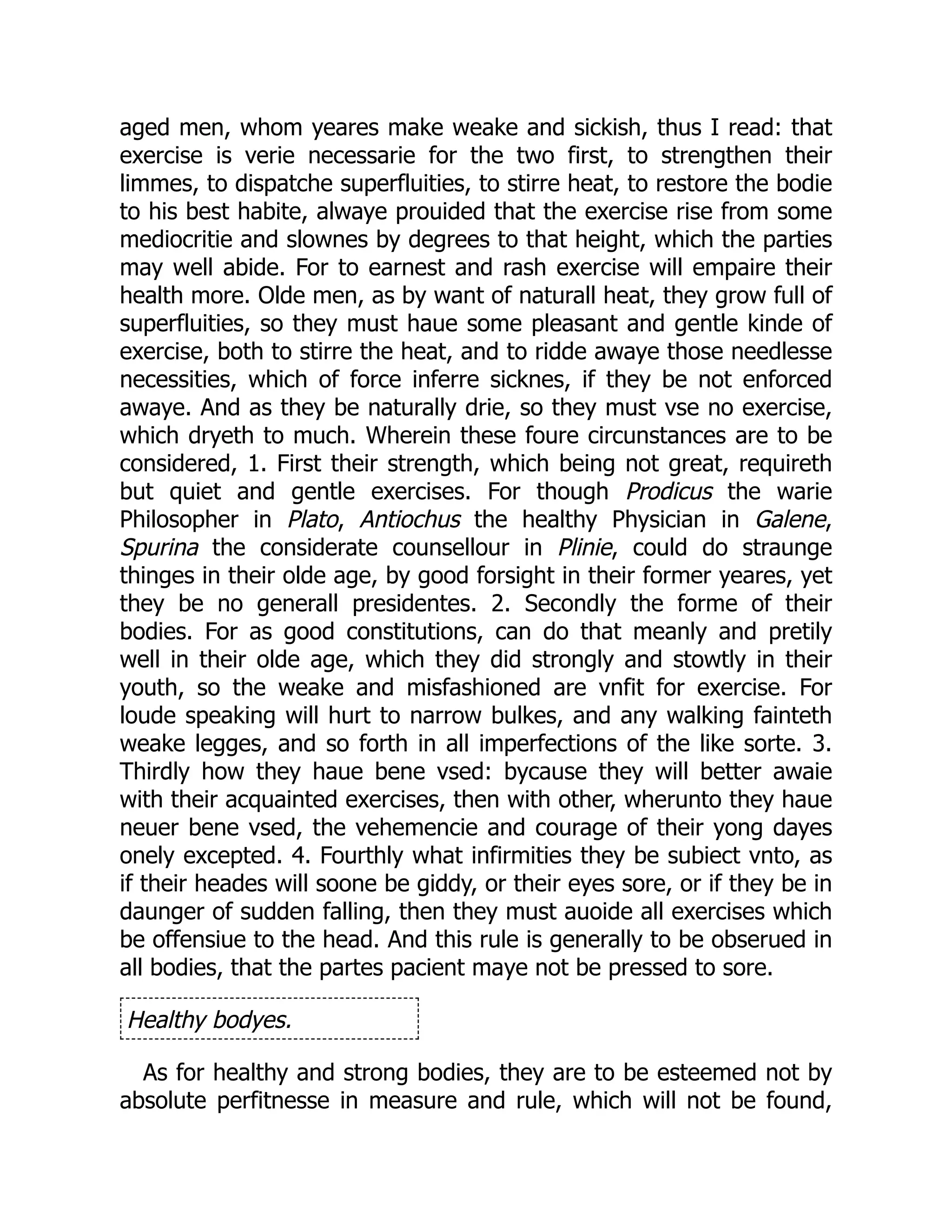 aged men, whom yeares make weake and sickish, thus I read: that
exercise is verie necessarie for the two first, to strengthen their
limmes, to dispatche superfluities, to stirre heat, to restore the bodie
to his best habite, alwaye prouided that the exercise rise from some
mediocritie and slownes by degrees to that height, which the parties
may well abide. For to earnest and rash exercise will empaire their
health more. Olde men, as by want of naturall heat, they grow full of
superfluities, so they must haue some pleasant and gentle kinde of
exercise, both to stirre the heat, and to ridde awaye those needlesse
necessities, which of force inferre sicknes, if they be not enforced
awaye. And as they be naturally drie, so they must vse no exercise,
which dryeth to much. Wherein these foure circunstances are to be
considered, 1. First their strength, which being not great, requireth
but quiet and gentle exercises. For though Prodicus the warie
Philosopher in Plato, Antiochus the healthy Physician in Galene,
Spurina the considerate counsellour in Plinie, could do straunge
thinges in their olde age, by good forsight in their former yeares, yet
they be no generall presidentes. 2. Secondly the forme of their
bodies. For as good constitutions, can do that meanly and pretily
well in their olde age, which they did strongly and stowtly in their
youth, so the weake and misfashioned are vnfit for exercise. For
loude speaking will hurt to narrow bulkes, and any walking fainteth
weake legges, and so forth in all imperfections of the like sorte. 3.
Thirdly how they haue bene vsed: bycause they will better awaie
with their acquainted exercises, then with other, wherunto they haue
neuer bene vsed, the vehemencie and courage of their yong dayes
onely excepted. 4. Fourthly what infirmities they be subiect vnto, as
if their heades will soone be giddy, or their eyes sore, or if they be in
daunger of sudden falling, then they must auoide all exercises which
be offensiue to the head. And this rule is generally to be obserued in
all bodies, that the partes pacient maye not be pressed to sore.
Healthy bodyes.
As for healthy and strong bodies, they are to be esteemed not by
absolute perfitnesse in measure and rule, which will not be found,
 