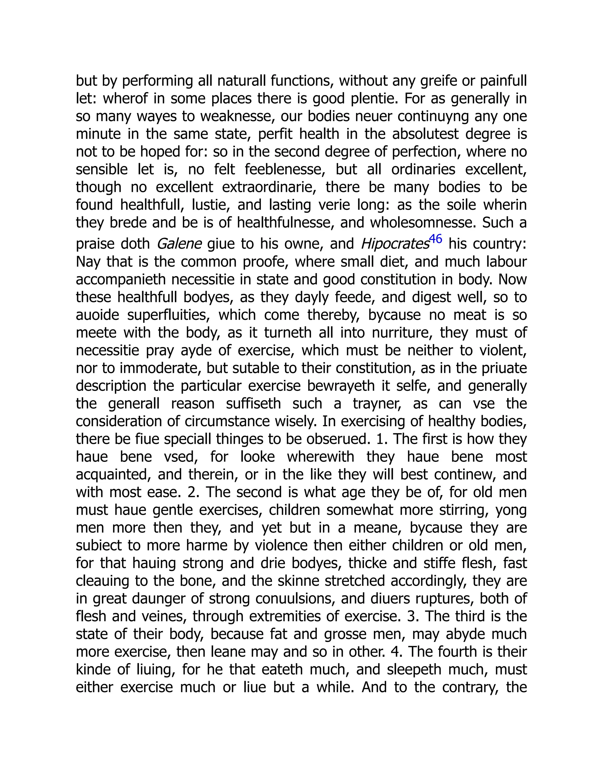 but by performing all naturall functions, without any greife or painfull
let: wherof in some places there is good plentie. For as generally in
so many wayes to weaknesse, our bodies neuer continuyng any one
minute in the same state, perfit health in the absolutest degree is
not to be hoped for: so in the second degree of perfection, where no
sensible let is, no felt feeblenesse, but all ordinaries excellent,
though no excellent extraordinarie, there be many bodies to be
found healthfull, lustie, and lasting verie long: as the soile wherin
they brede and be is of healthfulnesse, and wholesomnesse. Such a
praise doth Galene giue to his owne, and Hipocrates46 his country:
Nay that is the common proofe, where small diet, and much labour
accompanieth necessitie in state and good constitution in body. Now
these healthfull bodyes, as they dayly feede, and digest well, so to
auoide superfluities, which come thereby, bycause no meat is so
meete with the body, as it turneth all into nurriture, they must of
necessitie pray ayde of exercise, which must be neither to violent,
nor to immoderate, but sutable to their constitution, as in the priuate
description the particular exercise bewrayeth it selfe, and generally
the generall reason suffiseth such a trayner, as can vse the
consideration of circumstance wisely. In exercising of healthy bodies,
there be fiue speciall thinges to be obserued. 1. The first is how they
haue bene vsed, for looke wherewith they haue bene most
acquainted, and therein, or in the like they will best continew, and
with most ease. 2. The second is what age they be of, for old men
must haue gentle exercises, children somewhat more stirring, yong
men more then they, and yet but in a meane, bycause they are
subiect to more harme by violence then either children or old men,
for that hauing strong and drie bodyes, thicke and stiffe flesh, fast
cleauing to the bone, and the skinne stretched accordingly, they are
in great daunger of strong conuulsions, and diuers ruptures, both of
flesh and veines, through extremities of exercise. 3. The third is the
state of their body, because fat and grosse men, may abyde much
more exercise, then leane may and so in other. 4. The fourth is their
kinde of liuing, for he that eateth much, and sleepeth much, must
either exercise much or liue but a while. And to the contrary, the
 