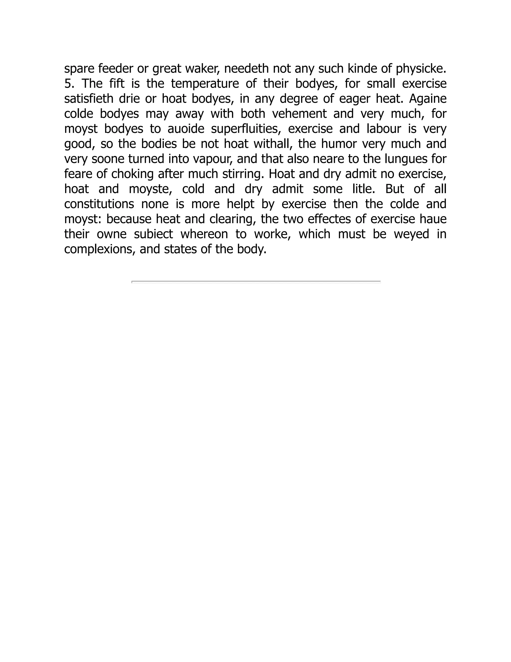 spare feeder or great waker, needeth not any such kinde of physicke.
5. The fift is the temperature of their bodyes, for small exercise
satisfieth drie or hoat bodyes, in any degree of eager heat. Againe
colde bodyes may away with both vehement and very much, for
moyst bodyes to auoide superfluities, exercise and labour is very
good, so the bodies be not hoat withall, the humor very much and
very soone turned into vapour, and that also neare to the lungues for
feare of choking after much stirring. Hoat and dry admit no exercise,
hoat and moyste, cold and dry admit some litle. But of all
constitutions none is more helpt by exercise then the colde and
moyst: because heat and clearing, the two effectes of exercise haue
their owne subiect whereon to worke, which must be weyed in
complexions, and states of the body.
 