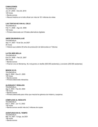 CAMALEONES
TELENOVELA
Jun 27, 2009 – Ene 29, 2010
120 horas
+ Banda sonora
+ Récord histórico en el sitio oficial con más de 161 millones de vistas
LAS TONTAS NO VAN AL CIELO
TELENOVELA
Feb 11, 2008 – Ago 22, 2008
140 horas
+ Primera telenovela con 5 finales alternativos digitales
AMOR SIN MAQUILLAJE
TELENOVELA
Sep 17, 2007- 19 de Oct, de 2007
25 horas
+ Historia que celebra 50 años de producción de telenovelas en Televisa
LA FEA MÁS BELLA
TELENOVELA
Ene 23, 2006 – Feb 25, 2007
286 horas
+ Banda sonora
+ Final en vivo en Monterrey, NL incluyendo un desfile (500.000 asistentes) y concierto (250.000 asistentes)
MISION S.O.S.
TELENOVELA
Ago 2, 2004 - Ene 21, 2005
125 horas
+ Banda sonora
+ Primera telenovela interactiva
ALEGRIJES Y REBUJOS
TELENOVELA
Ago 4, 2003 - Feb 20, 2004
135 horas
+ Banda sonora
+ Primera telenovela para niños que mezcla los géneros de misterio y suspenso
CÓMPLICES AL RESCATE
TELENOVELA
Ene 7, 2002 - Jun 12, 2002
135 horas
+ Banda sonora vendió más de 2 millones de copias
AVENTURAS EN EL TIEMPO
TELENOVELA
Mar 19, 2001- 10 Ago, de 2001
106 horas
+ Banda sonora
 