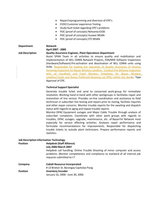 • Repair/reprogramming and diversion of CPE’s
• EVDO Customer experience Testing
• Study fault ticket regarding CPE’s problems
• POC (proof of concepts) Netvanta 6330
• POC (proof of concepts) Huawei MSAN
• POC (proof of concepts) ZTE MSAN
Department Network
April 2007 - 2009
Job Description Quality Assurance Engineer, Plant Operations Department
Assist SPAN Team in all activities to ensure quality and mobilization and
implementation of WLL CDMA Network Projects, ESN/MIN Software Inspections
(Hardware/Software).Pre-activation and deactivation of WLL CDMA units using
HLRe. Responsible for leading the operation of Quality Assurance of Devices
Incoming Inspection for Bayan Wireless Landline. Conduct Pre-Delivery Inspection
with all Handheld and Fixed Wireless Telephone for Bayan Wireless
Landline.Create and Revise Preferred Roaming List (PRL) within the device. Type
Approval of CPE.
Technical Support Specialist
Generate trouble ticket and send to concerned work-group for immediate
resolution. Working hand-in-hand with other workgroups in facilitates repair and
restoration of line service. Provides on-line coordination and assistance to field
technician in subscriber line testing and repairs prior to closing, facilities inquiries
and other repair concerns. Monitor trouble reports for the awaiting and dispatch
status with regards to aging and repeat trouble reports
Monitor OPAC Equipment outages and Major Cable Trouble through analysis of
subscriber complaints. Coordinate with other work groups with regards to
troubles, OPAC outages, upgrade, maintenance, etc. of BayanTel Network most
especially for service affecting activities. Analyses repair performance and
formulate recommendations for improvements. Responsible for dispatching
trouble tickets to outside plant technicians. Prepare performance reports and
statistics.
Job Description Information Technology
Position Helpdesk (Staff Alliance)
July 2006-March 2007
Helpdesk call handling. Online Trouble Shooting of minor computer and access
problems. Monitor completeness and compliance to standard of all internal job
requests submitted to I.T
Company Cobalt Resource Incorporated
# 13 Brixton St. Barangay Capitolyo Pasig
Position Inventory Encoder
January 16, 2006– June 30, 2006
 
