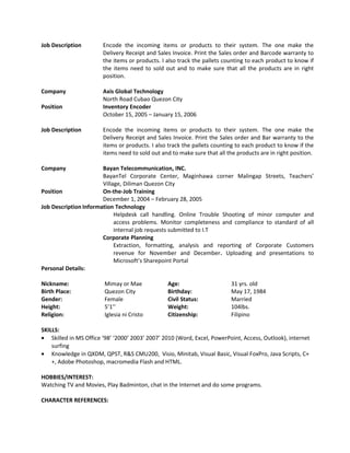 Job Description Encode the incoming items or products to their system. The one make the
Delivery Receipt and Sales Invoice. Print the Sales order and Barcode warranty to
the items or products. I also track the pallets counting to each product to know if
the items need to sold out and to make sure that all the products are in right
position.
Company Axis Global Technology
North Road Cubao Quezon City
Position Inventory Encoder
October 15, 2005 – January 15, 2006
Job Description Encode the incoming items or products to their system. The one make the
Delivery Receipt and Sales Invoice. Print the Sales order and Bar warranty to the
items or products. I also track the pallets counting to each product to know if the
items need to sold out and to make sure that all the products are in right position.
Company Bayan Telecommunication, INC.
BayanTel Corporate Center, Maginhawa corner Malingap Streets, Teachers’
Village, Diliman Quezon City
Position On-the-Job Training
December 1, 2004 – February 28, 2005
Job Description Information Technology
Helpdesk call handling. Online Trouble Shooting of minor computer and
access problems. Monitor completeness and compliance to standard of all
internal job requests submitted to I.T
Corporate Planning
Extraction, formatting, analysis and reporting of Corporate Customers
revenue for November and December. Uploading and presentations to
Microsoft’s Sharepoint Portal
Personal Details:
Nickname: Mimay or Mae Age: 31 yrs. old
Birth Place: Quezon City Birthday: May 17, 1984
Gender: Female Civil Status: Married
Height: 5’1’’ Weight: 104lbs.
Religion: Iglesia ni Cristo Citizenship: Filipino
SKILLS:
• Skilled in MS Office ‘98’ ‘2000’ 2003’ 2007’ 2010 (Word, Excel, PowerPoint, Access, Outlook), internet
surfing
• Knowledge in QXDM, QPST, R&S CMU200, Visio, Minitab, Visual Basic, Visual FoxPro, Java Scripts, C+
+, Adobe Photoshop, macromedia Flash and HTML.
HOBBIES/INTEREST:
Watching TV and Movies, Play Badminton, chat in the Internet and do some programs.
CHARACTER REFERENCES:
 