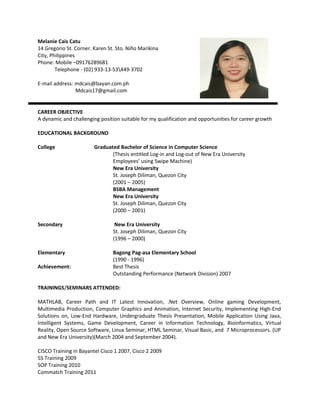 CAREER OBJECTIVE
A dynamic and challenging position suitable for my qualification and opportunities for career growth
EDUCATIONAL BACKGROUND
College Graduated Bachelor of Science in Computer Science
(Thesis entitled Log-in and Log-out of New Era University
Employees’ using Swipe Machine)
New Era University
St. Joseph Diliman, Quezon City
(2001 – 2005)
BSBA Management
New Era University
St. Joseph Diliman, Quezon City
(2000 – 2001)
Secondary New Era University
St. Joseph Diliman, Quezon City
(1996 – 2000)
Elementary Bagong Pag-asa Elementary School
(1990 - 1996)
Achievement: Best Thesis
Outstanding Performance (Network Division) 2007
TRAININGS/SEMINARS ATTENDED:
MATHLAB, Career Path and IT Latest Innovation, .Net Overview, Online gaming Development,
Multimedia Production, Computer Graphics and Animation, Internet Security, Implementing High-End
Solutions on, Low-End Hardware, Undergraduate Thesis Presentation, Mobile Application Using Java,
Intelligent Systems, Game Development, Career in Information Technology, Bioinformatics, Virtual
Reality, Open Source Software, Linux Seminar, HTML Seminar, Visual Basic, and 7 Microprocessors. (UP
and New Era University)(March 2004 and September 2004).
CISCO Training in Bayantel Cisco 1 2007, Cisco 2 2009
5S Training 2009
SOP Training 2010
Commatch Training 2011
Melanie Cais Catu
14 Gregorio St. Corner. Karen St. Sto. Niño Marikina
City, Philippines
Phone: Mobile –09176289681
Telephone - (02) 933-13-53449-3702
E-mail address: mdcais@bayan.com.ph
Mdcais17@gmail.com
 