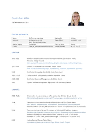 1
Curriculum Vitae
De Temmerman Lora
PERSONAL INFORMATION
Name De Temmerman Lora Nationality Belgian
Domicile Witbakkerstraat 20
9051 Sint-Denijs-Westrem
Date of birth June 12th 1991
Marital status Unmarried Place of birth Ghent
E-mail Lora_de_temmerman@hotmail.com Phone number 0477/410 455
EDUCATION
2012-2015 Bachelor’s degree Communication Management with specialization Public
Relations, College Howest
Main courses: PR-cases, eventmarketing, Graphic techniques, media writing, Crisis,…
2010-2012 Diploma PR- and reception -assistant, Syntra, Ghent
Main courses: Business languages, PR, Marketing, reception, organization of events, …
2010 Certification knowledge Word, CVO Panta Rhei, Ghent
2009 - 2010 Communication Management, Academy Artevelde, Ghent
2008-2009 Certification Business Management, CVO Kisp, Ghent
2009 Diploma Secretariat languages, High School Sint-Vincentius, Deinze
EXPERIENCE
2015 - Today Nine months of experience as an office assistant at Delhaize Group, Ghent.
Administration, financial monitoring, SAP, preparing presentations, customer service
2014 Two months voluntary internship as a PR-assistant at Walkie Talkie, Ghent.
Press releases, media selection, hosting events, eventplanning, creating PR-plans
Reference: Marie Lemaître, PR-consultant and owner. Marie@talkie.be / Tel. 04 94 92 21 52
2014 Three months internship as a PR-assistant at Unlimited PR Belgium, Antwerp.
Managing the showroom, reception, press releases, hosting events, communication-plans
Reference: Kim Rysack, Senior PR-consultant. Kim@upr.be / Tel. 03 230 30 92
Reference: Charris Leten, Showroommanager. Charris@upr.be / Tel. 03 230 30 92
2014 Hostess Events, Mise en Place, Ghent
Hosting events, catering, reception, (Expo, Bijloke, Hotels, Private)
 